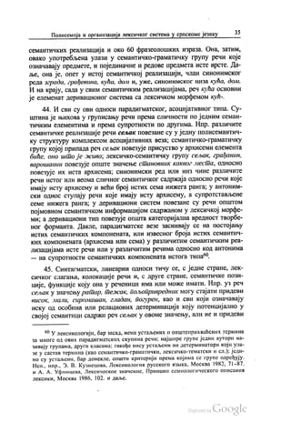 Полисемија и организација лексичког система у српскоме језику 35
семантичких реализација и око 60 фразеолошких израза. Она, затим,
овако употребљена улази у семантичко-граматичку групу речи које
означавају предмете, и појединачне и редове предмета исте врсте. Да
ље, она је, опет у истој семантичкој реализацији, члан синонимског
реда зграда, грађевина, кућа, доли и, уже, синонимског низа кућа, дом.
И на крају, сада у свим семантичким реализацијама, реч кућа основни
је елеменат деривационог система са лексичком морфемом кућ
44. И сви су ови односи парадигматског, асоцијативног типа. Су
штина је њихова у груписању речи према сличности по једним семан
тичким елементима и према супротности по другима. Нпр. различите
семантичке реализације речи сељак повезане су у једну полисемантич
ку структуру комплексом асоцијативних веза, семантичко-граматичку
групу којој припада реч сељак повезује присуство у архисеми елемента
биће, оно што је живо, лексичко-семантичку групу сељак, грађанин,
варошанин повезује опште значење становник каквог места, односно
повезује их иста архисема, синонимски ред или низ чине различите
речи истог или веома сличног семантичког садржаја односно речи које
имају исту архисему и већи број истих сема нижега ранга, у антоним
ски однос ступају речи које имају исту архисему, а супротстављене
семе нижега ранга, у деривациони систем повезане су речи општом
појмовном семантичком информацијом садржаном у лексичкој морфе
ми, а деривациони тип повезује општа категоријална вредност творбе
ног форманта. Дакле, парадигматске везе заснивају се на постојању
истих семантичких компонената, или извесног броја истих семантич
ких компонената (архисема или сема) у различитим семантичким реа
лизацијама исте речи или у различитим речима односно код антонима
— на супротности семантичких компонената истога типа“.
45. Синтагматски, линеарни односи тичу се, с једне стране, лек
сичког слагања, колокације речи и, с друге стране, семантичке пози
ције, функције коју она у реченици има или може имати. Нпр. уз реч
сељак у значењу ратар, тежак, пољопривредник могу стајати придеви
висок, мали, сиромашан, гладан, погурен, као и сви који означавају
неку од особина или релационих детерминација коју потенцијално у
својој семантици садржи реч сељак у овоме значењу, али не и придеви
“ У лексикологији, бар засад, нема устаљених и општеприхваћених термина
за многе од ових парадигматских скупина речи: најшире групе једни аутори на
зивају групама, други класама; такође нису устаљени ни детерминатори који ула
зе у састав термина (као семантичко-граматички, лексичко-тематски и сл.): једи
но су устаљени, бар донекле, општи критерији према којима се групе одређују.
Исп. нпр., 3. В. Кузнецова, Лексикологиа русского изнка, Москва 1982, 71–87.
и А. А. Уфимцева, Лексическое значение, Принцип семиологического описании
лексики, Москва 1986, 102. и даље.
 