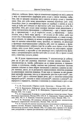 36 Даринка Гортан-Премк
стаклен, металан, дрвен, чији се семантички садржаји не могу довести
у везу са семантичким садржајем речи сељак у овоме значењу, међу
тим, ови се придеви лексички могу слагати са речју сељак у значењу
пион. Или, реч кућа може реализовати значење породица: род, лоза,
династија само уз квалификатор којим се одређује о каквој је или о
чијој је кући реч (девојка из трговачке куће или девојка из куће Пе
тровића). Или, реч сељак своје основно значење може реализовати у
свим синтаксичким функцијама: у субјекатској — као у нашем приме
ру, у предикатској — он је пореклом сељак, у објекатској — видим
сељака, или у било којој другој — од сељака је то купио, ради као
сељак итд. Секундарне, пак, семантичке реализације, и у овом случају,
као и уопште, по правилу су везане за одређене синтаксичке функције;
тако се значење неваспитан човек, простак, по правилу, не реализује
у функцији недетерминисаног субјекта, већ, опет по правилу, у функ
цији детерминисаног субјекта (пре ће се рећи само прави сељак тако
говори, него сељак тако говори, ако се мисли на секундарно, пејора
тивно значење), а најчешће се оно реализује или у предикатској функ
цији, с детерминатором или без њега (ти си сељак, ти си прави сељак)
или у вокативу (сељаче један).
46. И једна терминолошка напомена. У лексикологији је уобича
јено да се реч као јединица лексичког система назива лексемом. У
лексикологији је, такође, уобичајено да се прави разлика, и термино
лошка, и суштинска, између лексеме као јединице лексичког система
односно лексеме са свим својим значењима и лексеме у једном од сво
јих значења, дакле, да се разграничи нереализована лексичка јединица
од реализоване лексичке јединице. И ево који се термини за ово раздва
јање најчешће предлажу, или су се предлагали: реч-тип и реч-члан“, лек
сема и реч“, реч и лексичка форма речи, реч и лексичко-семантичка
варијанта речи“, лексема и лекса (алолекса)“, лексема и семема“, ин
варијанта и варијанта, лексема и моносема (у славистици) и реч и зна
“ А. М. Пешковскић, Сборник статећ, Ленинград — Москва 1925, 138.
* В. В. Виноградов, Избраннче труди, Исследованих по русскоћ грамма
тике, Москва 1975, 6. и даље; В. В. Виноградов, Современнвић русскии изљик,
Москва 1938, 112. и даље.
63 А. И. Смирницкић, Квопросу о слове (проблема тождества слова), Трудњи
Института изњикознаниа, Москва 1954, 4/36; К. А. Левковскал, Теориа слова, Мо
сква 1962, 193; А. А. Новиков, Семантика русского извика, Москва 1982, 111.
“ З. М. Медикова, Об основних абстрактних категориих лексикологии,
Проблемљи современноћ лингвистики, Москва 1968, 152-161.
“ Н. И. Толстоћ, Из опњrтов типологического исследованих словинского сло
варного состава, Вопросви извикознаниа, Москва 1963, 1, 30, 3. В. Кузнецова,
Лексикологиа русского азњика, Москва 1982, 111 (поред ових термина З. В. Кузне
цова употребљава и термине реч-ономатема и реч-синтагма у сличном значењу).
 