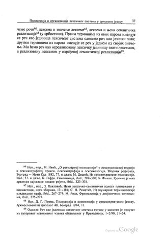 Полисемија и организација лексичког система у српскоме језику 37
чење речи“, лексема и значење лексеме“, лексема и њена семантичка
реализација“ (у србистици). Првим терминима из ових парова именује
се реч као јединица лексичког система односно реч као језички знак,
другим терминима из парова именује се реч у једном од својих значе
ња. Ми ћемо реч као нереализовану лексичку јединицу звати лексемом,
а реализовану лексемом у одређеној семантичкој реализацији“.
** Исп., нпр., М. Ивић, „О регуларној полисемији“ у лексиколошкој теорији
и лексикографској пракси, Лексикографија и лексикологија, Зборник реферата,
Београд — Нови Сад 1982, 77. и даље; М. Дешић, Из српскохрватске полисемије,
ibid., 57. и даље, Б. Тафра, Синонимија, ibid., 289-300, Б. Финка, Рјечник језика
хрватске кајкавске писане ријечи, ibid., 323–331.
67. Исп., нпр., 3. Павловић, Неки лексичко-семантички односи примењени у
oнoмастици, исти зборник, 171–181; С. Н. Реметић, Из шумарске терминологије
клaдaњског краја, ibid., 267-274: М. Роде, Фразеологија у двојезичним речници
ма, ibid., 275-278.
68. Исп. Д. Г. Премк, Полисемија и хомонимија у српскохрватском језику,
Јужнословенски филолог 40, Београд 1984, 11.
6° одељак Реч као јединица лексичког система готово у целости је преузет
из ауторовог истоименог чланка објављеног у Преводиоцу, 1-2/90. 21–24.
 