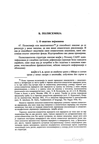 Б. ПОЛИСЕМИЈА
1. О општим појмовима
47. Полисемија или вишезначност“ је способност лексеме да се
реализује у више значења, да има више семантичких реализација. И
ова је способност својствена свим семантичним лексемама, свим лек
семама општег лексичког фонда. Илустроваћемо ово двама примерима.
Полисемантичка структура лексеме кљун у Речнику САНУ иден
тификована је следећим системом дефиниција (примере ћемо наводити
скраћено, само онда кад је потребно и без података о њиховим изво
pима, изостављаћемо фразеологизме, нећемо наводити информације о
облицима):
кљун м 1. a. орган за хватање хране у птица и сличан
орган у неких сисара и инсеката, издужени део горње и
** Осим термина полисемија (и нашег преводног еквивалента — вишезнач
ност) у литератури се често среће и термин лексичко-семантичко варирање речи,
и то пре свега код аутора који за семантичку реализацију узимају термин лек
сичко-семантичка варијанта или варијанта (у односу на лексему у свим својим
реализацијама, а некад и у односу само на лексему у основној, номинационој
реализацији или инваријанти) (исп., нпр., З. В. Кузнецова, ор. сit. и Л. В. Минева,
Слово в извике и речи, Москва 1986, 45. и даље). Такође са истом појмовном
вредношћу срећу се и термини семантичка деривација (исп. Е. Курилович, Очер
ки по лингвистике, Москва 1962, 57) и лексичка парадигматика и синтагматика
(исп. R. Jakobson, M. Halle, Fundamentals of language, The Hague 1956, 81).
Наместо термина лексичко-семантичко варирање узимамо термин семантич
ка деривација, али само онда кад говоримо о семантичком варирању као општем
механизму под који се подводе семантичка деривација (полисемија) и семантич
ко-морфолошка деривација (деривација, твoрба речи).
Термини лексичко-семантичка варијанта или варијанта не чине нам се нај
подеснијим бар из два разлога: прво, термин варијанта (са детерминативом лек
сичко-семантичка или без њега) сугерише, по нашем мишљењу, више него што
је пожељно постојање инваријанте као опште семантичке вредности једне лек
семе (аналогно вредностима термина варијанта и инваријанта, нпр., у фонологи
ји); друго, термин варијанта сугерише неутрализацију односа секундарних реа
лизација према примарним, односно индиректних номинација према директној
номинацији (или, ретко, директним номинацијама) у оквиру једне полисемантич
ке структуре.
 