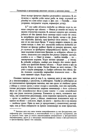 Полисемија и организација лексичког система у српскоме језику 39
доње вилице превучен тврдом рожнатом навлаком. б. из
дужена и чврста уста неких риба. в. покр. кљунаст из
раштај на глави неких змија. г. фиг. нос. — Госпођа ... седи
усправно, оштрљатог кљуна, корњачјих устију.
2.” оно што обликом подсећа на птичји кљуна. на
више савијени врх опанка. — Имала је опанке на опуту са
малим стиснутим кљуном. б. навише савијени врх саоника,
једнога од два дрвена дела саоница којим клизе по снегу.
в. Заоштрени крај предњег дела брода, чамца и др. плов
них објеката, прамац, крај предњег дела авиона. — Пову
као се на сам кљун брода. У кљуну апарата лежала су два
члана посаде, г. пом. Ист. шиљаста метална подводна из
бочина на прамцу ратног брода из ранијих времена, која
је служила за пробијање непријатељског брода. — Брон
зани кљунови египатских бродова. д. истурени, обично су
жени, зашиљени или савијени део разних направа, оружја,
алатки и сл. — Ожег је комад ... заобла гвожђа ... са ...
заковpченим кљуном. Кљун мотике продире ... у земљу.
ђ. уопште истурен, оштар или повијен део каквог пред
мета или предмет таквог облика. — Кљун значи и врх од
кључа. Кљун од ножа. Хитро Новак на ноге скочио, / Па
узео с кљуна џевердара. е. оштро избочени део стене, бр
да, планине, кљунасти завршетак планинске косе. — Ви
соки каменит кљун. Кљун косе.
Основно значење дато је под 1. а., односно дато је као прво, што
је у лексикографији, с разлогом, и уобичајено. Такође је уобичајено да
се платисемично проширена значења, као ово орган за хватање хране
у птица и сличан орган у неких сисара и инсеката, или она најчешћа,
готово регуларна платисемична ширења номинације с дела људскога
тела на део животињског тела (глава човека — глава животиње)
дају као једна лексичка јединица. Елементи су овога, основнога зна
чења, ове семантичке реализације, осим појмовне вредности, архисеме
— орган за хватање хране у птица, семантичке компоненте које се
односе на облик — издужен, тврд, на место — предњи део и на намену
— хватање хране. Прва од њих је продуктивна у семантичкој диспер
зији; она је била извориште за пренос номинације на нове представе,
7. Значења дата под овом тачком оквалификована су као фигуративна, ква
лификатор фиг. изостављамо, а изостављаћемо га и у другим случајевима; два
су разлога томе: први је општа лексикографска непрецизност у фигуративном
квалификовању, други је у еволуцији лексикографских знања о фигуративности
и прилагођавању праксе тим знањима.
 