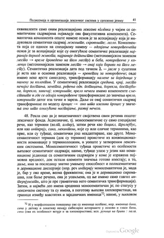 Полисемија и организација лексичког система у српскоме језику 41
еквиваленти само оним реализацијама лексеме колевка у чијим се се
мантичким садржајима појављује ова факултативна компонента). Се
мантичка компонента опште намене основ је за асоцијацију која је ин
дуковала семантички садржај лежиште, скровиште, легло. Компонен
та која се односи на специјалну намену — одгајање новорођенчета
основ је за асоцијације које су омогућиле семантичке реализације нај
ранији период живота, најраније детињство (метонимијском заменом
место — време проведено на том месту) и беба, новорођенче у ко
левци (метонимијском заменом место – онај који борави на том ме
сту). Семантичка реализација дата под тачком 2. — јасле у суштини
је иста као и основна реализација — креветац за новорођенче, овде
имамо неке врсте синегдоху, трансформацију намене за појединца у
намену за колектив. У семантичкој реализацији средина, крај, место
нечијег постања, зачетка, рођења одн. потицања, порекла, постојби
на, порекло, завичај, извориште, врело нечега имамо компоненте сме
стиште и где се одгаја новорођенче трансформисане до значења врело,
извориште датог иза тачке и зареза. Даље се овај семантички садржај
трансформише по моделу процес — оно што изазива процес у значе
ње оно што омогућава настајање, развој нечега.
48. Рекли смо да је вишезначност својствена свим речима општег
лексичког фонда. Једнозначне, тј. моносемантичне су само специјалне
речи, као термини (волт, алитер), затим речи као бицикл, пролејбус,
или као интервју, сако, мекинтош, које су или сличне терминима, као
прве, или су туђице, семантички још неадаптиране, као друге. Моно
семантичност термина (док су термини) проистиче из конвенционал
ности номинације у терминолошким, и уопште у затвореним лексич
ким системима. Моносемантичност туђица проистиче из особености
њиховог семантичког садржаја; наиме, туђице улазе у језик као номи
национе јединице са семантичким садржајем у коме је изражена пој
мовна вредност, док остали елементи значења готово изостају, а то,
даље, има за последицу знатно умањену способност и полисемантичке
и деривационе дисперзије (нпр. реч интервју моносемантична је, мада
је, бар у ово време, веома фреквентна; она је и деривационо сирома
шна, или боље речено, она је усамљена, од ње имамо само глагол ин
тервјуисати, што је пре граматичка него семантичка трансформација).
Затим, и највећи део имена сродника моносемантичан је, по статусу у
лексичком систему та су имена, а поготову њихови хипокористици, на
граници између властитих и заједничких именица“, наиме, у њиховом
** И у морфолошком понашању ове су именице особене, нпр. именице бака,
сека у дативу и локативу немају сибиларне алтернанте у основи и гласе баки,
секи (ова их особеност везује и за хипокористике, исп. ручица на брави : мала.
 