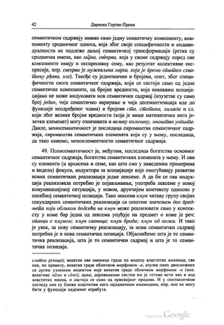 42 Даринка Гортан-Премк
семантичком садржају имамо само једну семантичку компоненту, ком
поненту сродничког односа, која због своје специфичности и индиви
дуалности не подлеже даљој семантичкој трансформацији (ретка су
сродничка имена, као мајка, свекрва, која у своме садржају поред ове
компоненте имају и експресивну сему, као резултат колективне екс
пресије, нпр. свекрва је мужевљева мајка, која је према општем схва
тању рђава, зла). Такође су једнозначни и бројеви, опет, због специ
фичности свога семантичког садржаја, који се састоји само од једне
семантичке компоненте, од бројне вредности, која никаквим асоција
цијама не може индуковати нов семантички садржај (изузетак су само
број један, чије семантичко варирање и чија десемантизација иде до
функције неодређеног члана) и бројеви сто, стотина, хиљада и сл.
који због велике бројне вредности (која је више математички него је
зички елеменат) могу означавати и велику количину, мноштво уопште.
Дакле, моносемантичност је последица сиромаштва семантичког садр
жаја, сиромаштва семантичких елемената који су у њему, последица,
да тако кажемо, моноелементности семантичког садржаја.
49. Полисемантичност је, међутим, последица богатства основног
семантичког садржаја, богатства семантичких елемената у њему. И ови
су елементи (и архисема и семе, као што смо у наведеним примерима
и видели) фокуси, индуктори за асоцијације које омогућавају развитак
нових семантичких реализација једне лексеме. А да би се ова индук
ција реализовала потребно је појављивање, употреба лексеме у новој
комуникацијској ситуацији, у новом, друкчијем контексту односно у
посебној семантичкој позицији. Тако лексема кљун читаву групу својих
секундарних семантичких реализација са општим значењем део пред
мета који обликом подсећа на кљун може реализовати само у контек
сту у коме бар једна од лексема упућује на предмет о коме је реч:
опанци с кљуном; кљун саоница; кљун брода; кљун од ножа. И тако
је увек, за нову семантичку реализацију, за нови семантички садржај
потребна је и нова семантичка позиција. Објаснићемо шта је то семан
тичка реализација, шта је то семантички садржај и шта је то семан
тичка позиција.
латка рукица), вокатив ове именице граде по моделу властитих именица, све
оне, по правилу, вокатив граде обличком морфемом -а, изузев оних двосложних
са дугим узлазним акцентом које вокатив граде обличком морфемом -о (исп.
вокативе мама и секо), даље, деривациони систем им је готово исти као и код
властитих имена, и састоји се саМО ОД присвојног придева. и у синтаксичком
погледу оне су ближе властитим него заједничким именицама, нпр. оне не могу
бити у функцији падежног атрибута.
 