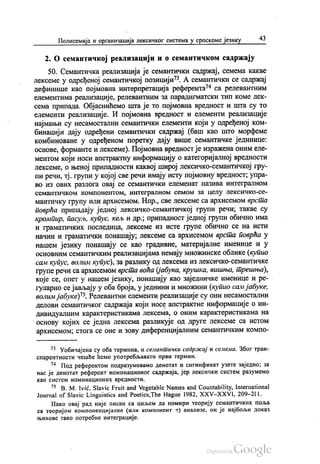 Полисемија и организација лексичког система у српскоме језику 43
2. О семантичкој реализацији и о семантичком садржају
50. Семантичка реализација је семантички садржај, семема какве
лексеме у одређеној семантичкој позицији“. А семантички се садржај
дефинише као појмовна интерпретација референта“ са релевантним
елементима реализације, релевантним за парадигматски тип коме лек
сема припада. Објаснићемо шта је то појмовна вредност и шта су то
елементи реализације. И појмовна вредност и елементи реализације
најмањи су несамостални семантички елементи који у одређеној ком
бинацији дају одређени семантички садржај (баш као што морфеме
комбиноване у одређеном поретку дају више семантичке јединице:
основе, форманте и лексеме). Појмовна вредност је изражена оним еле
ментом који носи апстрактну информацију о категоријалној вредности
лексеме, о њеној припадности каквој широј лексичко-семантичкој гру
пи речи, тј. групи у којој све речи имају исту појмовну вредност, упра
во из ових разлога овај се семантички елеменат назива интегралном
семантичком компонентом, интегралном семом за целу лексичко-се
мантичку групу или архисемом. Нпр., све лексеме са архисемом врста
поврћа припадају једној лексичко-семантичкој групи речи; такве су
кромпир, пасуљ, купус, кељ и др., припадност једној групи обично има
и граматичких последица, лексеме из исте групе обично се на исти
начин и граматички понашају, лексеме са архисемом врста поврћа у
нашем језику понашају се као градивне, материјалне именице и у
основним семантичким реализацијама немају множинске облике (купио
сам купус, волим купус), за разлику од лексема из лексичко-семантичке
групе речи са архисемом врста воћа (јабука, крушка, вишња, трешња),
које се, опет у нашем језику, понашају као заједничке именице и ре
гуларно сејављају у оба броја, у једнини и множини (купио сам јабуке,
волим јабуке)“. Релевантни елементи реализације су они несамостални
делови семантичког садржаја који носе апстрактне информације о ин
дивидуалним карактеристикама лексема, о оним карактеристикама на
основу којих се једна лексема разликује од друге лексеме са истом
архисемом, стога се оне и зову диференцијалним семантичким компо
* Уобичајена су оба термина, и семантички садржај и семема. Због тран
спарентности чешће ћемо употребљавати први термин.
* Под референтом подразумевамо денотат и сигнификат узете заједно, за
нас је денотат референт номинационог садржаја, јер лексички систем разумемо
као систем номинационих вредности.
* В. М. Ivić, Slavic Fruit and Vegetable Names and Countability, International
Journal of Slavic Linguistics and Poetics,The Hague 1982, ХХV-ХХVI, 209–211.
Иако овај рад није писан са циљем да помири теорију семантичких поља
са теоријом компоненцијалне (или компонент е) анализе, он је најбољи доказ
њихове тако потребне интеграције.
 