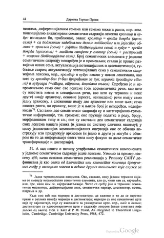 44 Даринка Гортан-Премк
нентама, диференцијалним семама или семама нижега ранга, нпр. ком
поненцијално анализирани семантички садржаји лексема кромпир и ку
пус изгледали би, приближно, овако: кромпир = врста поврћа (архи
сема) + са подземним задебљалим делом лоптастог или јајастог об
лика - хранљив (семе) + јефтин (потенцијална сема) и купус = врста
поврћа (архисема) + листови савијени у главицу (сема) + растресит
+ искрзан (потенцијалне семе). Број семантичких елемената у једноме
семантичком садржају неодређен је и променљив, сталан је процес раз
вијања нових сема, актуализација потенцијалних и десемантизација, гу
бљење старих; актуализацију потенцијалних сема у семантичким садр
жајима лексема, нпр., кромпир и купус имамо у новим лексемама, као
што су кромпир-бал (=бал приређиван за пук, игранка простијег сти
ла) и купусара (=стара, отрцана, поцепана књига). Одређено је и не
променљиво само ово: све лексеме (сем асемантичних речи, као што
су властита имена и специјалних речи, као што су термини и неке
друге) имају архисему, основне (просте, неизведене) речи имају само
једну архисему, а сложенице имају две архисеме или више њих, сема
нижега ранга, по правилу, више је и њихов број је неодређен, недефи
нисан“. Саставни део семантичког садржаја су и категоријално-грама
тичке информације, тзв. грамеме, оне пружају податке о роду, броју,
морфолошком типу и сл.; оне су саставни део семантичког садржаја
свих лексема нашега језика (и језика по систему сличних нашему); у
циљу једноставнијих компоненцијалних операција оне се обично ап
страхују или придружују архисеми (и једно и друго је могуће с обзи
ром на то да информације овога типа нису фокуси за даље семантичке
трансформације и дисперзије).
51. А сад нешто о начину утврђивања семантичких компонената
у једноме семантичком садржају једне лексеме. Узмимо за пример лек
сему зуб, њена основна семантичка реализација у Речнику САНУ де
финисана је као свака од плочастих или клинастих кошчица превуче
них глеђу у вилицама човека и већине других кичмењака које служе за
7“ Једна терминолошка напомена. Ово, свакако, нису једини термини који
ма се именују несамостални семантички елементи, али су, чини нам се, најчешћи,
или, пре, чини нам се, најприхватљивији. Често се срећу још и термини: семан
тички множитељ, диференцијални знак, семантички маркер, дистинктор, ноема,
плерема и др.
Када смо већ код маркера и дистинктора, да кажемо и то да се неретко
прави и разлика између маркера и дистинктора, маркери су оне семантичке црте
које су најопштије, које су кандидати за универзалне црте, нпр., male и ћитап,
дистинктори су идиосинкратичне црте у садржају лексеме (наше схватање није
далеко од овога). Исп. Ј. Katz & P. M. Postal, An Integrated to Theoretical Lingu
istics, Cambridge, Cambridge University Press, 1968, 472.
 