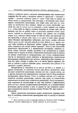 Полисемија и организација лексичког система у српскоме језику 45
кидање и ситњење хране, а резултат декомпоновања овог семантичког
садржаја био би орган у вилицама човека (= архисема) + клинаст +
оштар + намењен ситњењу хране (= семе). Семе које се односе на
облик веома су продуктивне, оне учествују у мотивацији свих секун
дарних семантичких реализација, или скоро свих, као што су: усек,
зарез на назубљеном делу машине, справе или каквог предмета, кли
наст део који је усечен или се углављује у какву направу или алатку
и сл., зубац (зуби на обручу ступице; виљушка са четири зуба, зуб на
вилама), или део на уређају којим се регулише кретање каквог меха
низма; испуст на механизму за окидање који запиње или ослобађа
ударну иглу, запињач (свака пушка за тебе на зубу), или предмет или
део предмета (у облику зуба, куке и сл.) којим се што спаја, причвр
шћује (балвани причвршћени зубовима), или дужа, оштра избочина
стене налик на зуб, зупчаст испуст на зиду, бедему и сл.; вршак, ши
љак (лађа насађена на ђердапске зубове: зубови клисуре, кречњачки
зуби; планински зуб, оштри зубови торњева)". Исте су ове семантичке
компоненте продуктивне и у деривационој дисперзији, деривати зу
баст, зубат, зупчаст, зубати, назубити и др. мотивисани су управо
семама које се односе на облик. Семантичка компонента која се односи
на намену семантички је непродуктивна, или готово непродуктивна,
она би се евентуално могла повезати са фигуративном семантичком
реализацијом дефинисаном као мржња, непријатељство (можемо су
седу без зуба и зазора то рећи), као и са малим бројем деривата, као
што су зубати (=зубима ситнити храну, жвакати) или зубачки (=са
мржњом, злурадо, пакосно).
Интересантна је чињеница да то што је зуб бео, и у човека и у
других кичмењака, за лексички систем није битно, релевантно, нема
ни једне семантичке реализације лексеме зуб (ни у нашем језику, ни
у другим језицима код еквивалентних лексема) која би била развијена
асоцијацијом према белини. Стога та особина лексеме зуб и није ре
левантни елеменат реализације, односно није једна од семантичких
компонената ни једне њене семантичке реализације. Још је интересант
нија чињеница да лексикографи не дају овај податак у дефиницијама
речи зуб (ни у нашим дескриптивним речницима, ни у дескриптивним
речницима других језика), а нису га давали ни пре теоријског разви
јања компонентне анализе значења (једино Речник МС даје податак —
беличаст).
Дакле, семантичке компоненте каквог семантичког садржаја утвр
ђују се посебним семантичким процедурама које се састоје из анализе
77 Дате синтагме су узете из примера којима се у Речнику САНУ потврђују
наведена значења. Дефиниције су, такође, преузете из истог речника.
 