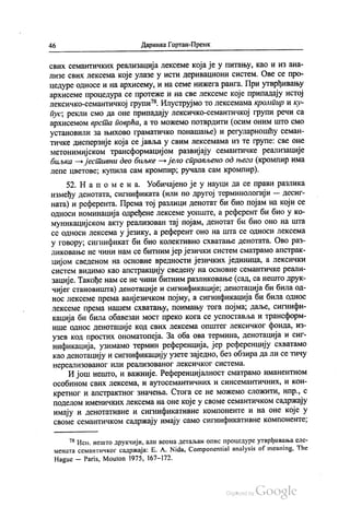 46 Даринка Гортан-Премк
свих семантичких реализација лексеме која је у питању, као и из ана
лизе свих лексема које улазе у исти деривациони систем. Ове се про
цедуре односе и на архисему, и на семе нижега ранга. При утврђивању
архисеме процедура се протеже и на све лексеме које припадају истој
лексичко-семантичкој групи“. Илуструјмо то лексемама кромпир и ку
пус, рекли смо да оне припадају лексичко-семантичкој групи речи са
архисемом врста поврћа, а то можемо потврдити (осим оним што смо
установили за њихово граматичко понашање) и регуларношћу семан
тичке дисперзије која се јавља у свим лексемама из те групе: све оне
метонимијском трансформацијом развијају семантичке реализације
биљка — јестивни део биљке — јело справљено од њега (кромпир има
лепе цветове, купила сам кромпир, ручала сам кромпир).
52. На по ме на. Уобичајено је у науци да се прави разлика
између денотата, сигнификата (или по другој терминологији — десиг
ната) и референта. Према тој разлици денотат би био појам на који се
односи номинација одређене лексеме уопште, а референт би био у ко
муникацијском акту реализован тај појам, денотат би био оно на шта
се односи лексема у језику, а референт оно на шта се односи лексема
у говору, сигнификат би био колективно схватање денотата. Ово раз
ликовање не чини нам се битним јер језички систем сматрамо апстрак
цијом сведеном на основне вредности језичких јединица, а лексички
систем видимо као апстракцију сведену на основне семантичке реали
зације. Такође нам се не чини битним разликовање (сад, са нешто друк
чијег становишта) денотације и сигнификације, денотација би била од
нос лексеме према ванјезичком појму, а сигнификација би била однос
лексеме према нашем схватању, поимању тога појма; даље, сигнифи
кација би била обавезан мост преко кога се успоставља и трансформ
ише однос денотације код свих лексема општег лексичког фонда, из
узев код простих ономатопеја. За оба ова термина, денотација и сиг
нификација, узимамо термин референција, јер референцију схватамо
као денотацију и сигнификацију узете заједно, без обзира да ли се тичу
нереализованог или реализованог лексичког система.
И још нешто, и важније. Референцијалност сматрамо иманентном
особином свих лексема, и аутосемантичних и синсемантичних, и кон
кретног и апстрактног значења. Стога се не можемо сложити, нпр., с
поделом именичких лексема на оне које у своме семантичком садржају
имају и денотативне и сигнификативне компоненте и на оне које у
своме семантичком садржају имају само сигнификативне компоненте;
** Исп. нешто друкчији, али веома детаљан опис процедуре утврђивања еле
мената семантичког садржаја: Е. А. Nida, Componential analysis of meaning. The
Hague – Paris, Мouton 1975, 167-172.
 
