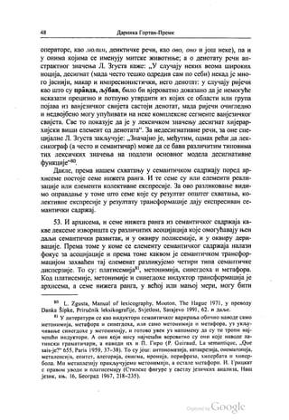 48 Даринка Гортан-Премк
операторе, као молим, деиктичке речи, као ово, оно и још неке), па и
у онима којима се именују митске животиње, а о денотату речи ап
страктног значења Л. Згуста каже: „У случају неких веома широких
ноција, десигнат (мада често тешко одредив сам по себи) некад је мно
го јаснији, макар и импресионистички, него денотат: у случају ријечи
као што су правда, љубав, било би вјероватно доказано да је немогуће
исказати прецизно и потпуно утврдити из којих се области или група
појава из ванјезичког свијета састоји денотат, мада ријечи очигледно
и недвојбено могу упућивати на неке комплексне сегменте ванјезичког
свијета. Све то показује да је у лексичком значењу десигнат хијерар
хијски виши елемент од денотата“. За недесигнативне речи, за оне спе
цијалне Л. Згуста закључује: „Значајно је, међутим, одмах рећи да лек
сикограф (а често и семантичар) може да се бави различитим типовима
ТИХ ЛеКСИЧКИХ ЗНАЧеЊa Hä ПОДЛОЗИ ОСНОВНОГ МОДеЛа ДеCИГНаТИВНе
функције“.
Дакле, према нашем схватању у семантичком садржају поред ар
хисеме постоје семе нижега ранга. И те семе су или елементи реали
зације или елементи колективне експресије. За ово разликовање види
мо оправдање у томе што семе које су резултат општег схватања, ко
лективне експресије у резултату трансформације дају експресиван се
мантички садржај.
53. И архисема, и семе нижега ранга из семантичког садржаја ка
кве лексеме изворишта су различитих асоцијација које омогућавају њен
даљи семантички развитак, и у оквиру полисемије, и у оквиру дери
вације. Према томе у коме се елементу семантичког садржаја налази
фокус за асоцијације и према томе каквом је семантичком трансфор
мацијом захваћен тај елеменат разликујемо четири типа семантичке
дисперзије. То су: платисемија“, метонимија, синегдеха и метафора.
Код платисемије, метонимије и синегдохе индуктор трансформација је
архисема, а семе нижега ранга, у већој или мањој мери, могу бити
“ L. Zgusta, Manual of lexicography, Мouton, The Hague 1971, у преводу
Danka Šipke, Priručnik leksikografije, Svjetlost, Sarajevo 1991, 62. и даље.
“ У литератури се као индуктори семантичког варирања обично наводе само
метонимија, метафора и синегдоха, или само метонимија и метафора, уз укљу
чивање синегдохе у метонимију, и готово увек уз напомену да су ти тропи нај
чешћи индуктори. А они који нису најчешћи вероватно су они које наводе ла
тински граматичари, а наводи их и П. Гиро (Р. Guiraud, La semantique, „Que
saisје?“ 655, Paris 1959, 37-38). То су још: антономазија, катакрезија, ономатопеја,
металепсија, епитет, алегорија, енигма, иронија, перифраза, хипербата и хипер
бола. Ми метаплезију прикључујемо метонимији, а остале метафори. И. Грицкат
с правом уводи и платисемију (Стилске фигуре у светлу језичких анализа, Наш
језик, књ. 16, Београд 1967, 218-235).
 