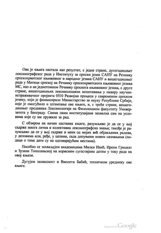 Ова је књига настала као резултат, с једне стране, дугогодишњег
лексикографског рада у Институту за српски језик САНУ на Речнику
српскохрватског књижевног и народног језика САНУ и вишегодишњег
рада у Матици српској на Речнику српскохрватскога књижевног језика
МС, као и на једнотомном Речнику српскога књижевног језика, с друге
стране, вишегодишњих лексиколошких испитивања у оквиру научно
истраживачког пројекта 0510 Развојни процеси у савременом српском
језику, који је финансирало Министарство за науку Републике Србије,
које је омогућило и штампање ове књиге, и, с треће стране, вишего
дишњег предавања Лексикологије на Филолошком факултету Универ
зитета у Београду. Свима овим институцијама захвална сам на усло
вима које су ми пружиле за рад.
С обзиром на начин настанка књиге, разумљиво је да се у њој
садрже многа лична и колективна лексикографска знања, такође је ра
зумљиво да се у њој садрже и неки од мојих већ објављених радова,
у деловима или, ређе, у целини, сада допуњени новим сазнањима (по
даци о томе дати су на одговарајућим местима).
Посебно се захваљујем академицима Милки Ивић, Ирени Грицкат
и Зузани Тополињској на корисним сугестијама датим у току рада на
овој књизи.
Дугујем захвалност и Виолети Бабић, техничком уреднику ове
књигс.
 
