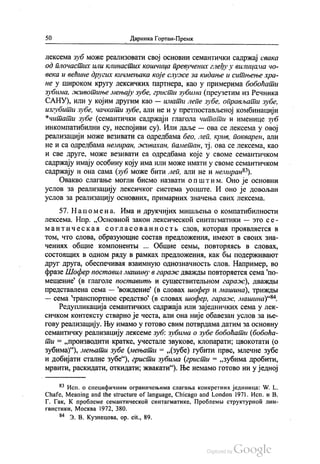 50 - Даринка Гортан-Премк
лексема зуб може реализовати свој основни семантички садржај свака
од плочастих или клинастих кошчица превучених глеђу у вилицама чo
века и већине других кичмењака које служе за кидање и ситњење хра
не у Широком кругу лексичких партнера, као у примерима бобоћати
зубима, животиње мењају зубе, гристи зубима (преузетим из Речника
САНУ), или у којим другим као — имати лепе зубе, оправљати зубе,
изгубити зубе, чачкати зубе, али не и у претпостављеној комбинацији
*читати зубе (семантички садржаји глагола читати и именице зуб
инкомпатибилни су, неспојиви су). Или даље — ова се лексема у овој
реализацији може везивати са одредбама бео, леп, крив, покварен, али
не и са одредбама немиран, живахан, паметан, тј. ова се лексема, као
И све друге, може везивати са одредбама које у своме семантичком
садржају имају особину коју има или може имати у своме семантичком
садржају и она сама (зуб може бити леп, али не и немиран“).
Овакво слагање могли бисмо назвати општим. Оно је основни
услов за реализацију лексичког система уопште. И оно је довољан
услов за реализацију основних, примарних значења свих лекceмa.
57. На помена. Има и друкчијих мишљења о компатибилности
лексема. Нпр. „Основноћ закон лексическоћ синтагматики — зто се
мантиче с ка и с о глас о ван ност њ слов, которан проивлаетси в
том, что слова, образукошие состав предложениа, имекот в своих зна
ченинх обшие компонентњи ... Обшие семљи, повторансв в словах,
состолцих в одном раду врамках предложениа, как бљи подерживакот
друг друга, обеспечивал взаимнуо однозначностњ слов. Например, во
фразе Шофер поставил машину в гараж дваждњи повторнетси сема по
мешение“ (в глаголе поставитљ и сушествителњном гараж), дваждњи
представлена сема — вождeние (в. словах шофер и машина), триждњи
— сема транспортное средство (в словах шофер, гараж, машина)“.
Редупликација семантичких садржаја или заједничких сема у лек
сичком контексту стварно је честа, али она није обавезан услов за ње
гову реализацију. Њу имамо у готово свим потврдама датим за основну
семантичку реализацију лексеме зуб: зубима о зубе бобоћати (бобоћа
ти = „производити кратке, учестале звукове, клопарати, цвокотати (о
зубима)“), мењати зубе (мењати = „(зубе) губити прве, млечне зубе
и добијати сталне зубе“), гристи зубима (гристи = „зубима дробити,
мpвити, раскидати, откидати, жвакати“). Ње немамо готово ни у једној
“ Исп. о специфичним ограничењима слагања конкретних јединица: W. L.
Сhafe, Meaning and the structure of language, Chicago and London 1971. Исп. и В.
Г. Гак, К проблеме семантическоћ синтагматике, Проблемљи структурноћ лин
гвистики, Москва 1972, 380.
“ З. В. Кузнецова, ор. cit., 89.
 