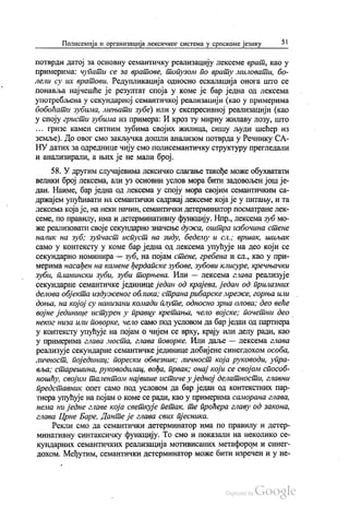 Полисемија и организација лексичког система у српскоме језику 51
потврди датој за основну семантичку реализацију лексеме врат, као у
примерима: чупати се за вратове, топузом по врату миловати, бо
лели су их вратови. Редупликација односно ескалација онога што се
понавља најчешће је резултат споја у коме је бар једна од лексема
употребљена у секундарној семантичкој реализацији (као у примерима
бобоћати зубима, мењати зубе) или у експресивној реализацији (као
у споју гристи зубима из примера: И кроз ту мирну жилаву лозу, што
, гризе камен ситним зубима својих жилица, сишу људи шећер из
земље). До овог смо закључка дошли анализом потврда у Речнику СА
НУ датих за одреднице чију смо полисемантичку структуру прегледали
и анализирали, а њих је не мали број. -
58. У другим случајевима лексичко слагање такође може обухватати
велики број лексема, али уз основни услов мора бити задовољен још је
дан. Наиме, бар једна од лексема у споју мора својим семантичким са
држајем упућивати на семантички садржај лексеме која је у питању, и та
лексема која је, на неки начин, семантички детерминатор посматране лек
семе, по правилу, има и детерминативну функцију. Нпр., лексема зуб мо
же реализовати своје секундарно значење дужа, оштра избочина стене
налик на зуб, зупчаст испуст на зиду, беделу и сл., вршак, шиљак
само у контексту у коме бар једна од лексема упућује на део који се
секундарно номинира — зуб, на појам стене, гребена и сл., као у при
мерима насађен на камене ђердапске зубове, зубови клисуре, кречњачки
зуби, планински зуби, зуби торњева. Или — лексема глава реализује
секундарне семантичке јединице један од крајева, један од прилазних
делова објекта издуженог облика; страна рибарске мреже, горња или
доња, на којој су нанизани комади плуте, односно зрна олова; део веће
војне јединице истурен у правцу кретања, чело војске, почетни део
неког низа или поворке, чело само под условом да бар један од партнера
у контексту упућује на појам о чијем се врху, крају или делу ради, као
у примерима глава моста, глава поворке. Или даље — лексема глава
реализује секундарне семантичке јединице добијене синегдохом особа,
личност, појединац, порески обвезник, личност која руководи, упра
вља, старешина, руководилац, вођа, првак, онај који се својом способ
ношћу, својим талентом највише истиче у једној делатности, главни
представник опет само под условом да бар један од контекстних пар
тнера упућује на појам о коме се ради, као у примерима саморана глава,
нема ни једне главе која светкује петак, те проћера главу од закона,
глава Црне Баре, Данте је глава свих пјесника.
Рекли смо да семантички детерминатор има по правилу и детер
минативну синтаксичку функцију. То смо и показали на неколико се
кундарних семантичких реализација мотивисаних метафором и синег
дохом. Међутим, семантички детерминатор може бити изречен и у не
„“
 
