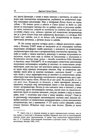 52 Даринка Гортан-Премк
кој другој функцији, а може и више лексема у контексту, од којих ни
једна није синтаксички детерминатив, упућивати на семантички садр
жај секундарне реализације. Нпр. у потврдама Пушку диже на горње
зубове, Л. Па повика грлом и авазом и Свака пушка за тебе на зубу
датим за секундарно значење део на уређају којим се регулише крета
ње неког механизма; испуст на механизму за окидање који запиње или
ослобађа ударну иглу, запињач лексеме зуб семантички детерминатор
дат је у речи пушка (која има субјекатску функцију), а у потврди Кад
пушка није запета, она је на доњем зубу детерминатор се налази у
претходној реченици, у речима пушка и запети.
59. На основу анализе потврда датих у обради различитих одред
ница у Речнику САНУ може се закључити да се секундарна значења
индукована метафором чешће реализују у контексту са семантичким
детерминатором који има и детерминативну синтаксичку функцију. Та
кође се чешће у таквом контексту реализују и значења индукована си
негдохом, изузев оних која су везана за таксономију у зоолошком и
ботаничком систему (нпр. мачка — домаћа животиња Felis domestica
и породица звери Felicidae“). И за секундарне семантичке реализације
индуковане метонимијом потребан је контекст са семантичким детер
минатором, само код њих тип контекста зависи од лексичко-семантич
ке групе којој припада посматрана лексема. Нпр. за семантичку дис
перзију групе речи са општим значењем „насељени пункт“ — људи
који живе у њему карактеристичан је контекст са семантичким детер
минатором који нема функцију синтаксичког детерминатива, као у при
мерима Цела варош спава, Познао би је цео град, На раскршће се сле
гло цело село, Комшилук га помаже, у овим примерима лексема у
предикату индукује овај метонимијски однос и има функцију семан
тичког детерминатора. Истога је или сличнога типа и контекст у коме
се реализују друга метонимијска значења, изузев оних из лексичко-се
мантичке групе са општим значењем „посуда, направа у којој се нешто
држи, носи — количина која стане у такву направу, посуду“. Само је
за реализацију секундарних метонимијских значења ових лексема по
требан контекст са семантичким детерминатором у улози синтаксичког
детерминатора, као у примерима: У 127 грама млека ставити супену
кашику брашна, Испијаше своју шољу каве полако, Продао је вагон
t{{Abl{60.
“ Овога има и у лексици везаној за друге терминолошке системе, али је
ова појава у зоологији и ботаници посебно изражена зато што је општенародна
лексика основ ових терминологија. О овоме типу семантичке продуктивности
исп. Е. Л. Гинзбург, Конструкции полисемии в русском изљике — Таксонимии и
метонимии, Москва 1985, 4–47.
 