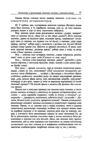 Полисемија и организација лексичког система у српскоме језику 53
Овакво бисмо слагање могли назвати лексичко слагање са
семантичким детерминатором.
60. У трећим, пак, случајевима лексичко слагање обухвата веома
мали број лексема, и то одређених лексема, које су, да тако кажемо,
унапред задане и које се могу таксативно набројати.
Нпр. лексема крвав може реализовати значење „усијан, зажарен“
само уз лексему пегла, утија (Је ли ти утија крвава?). Иста лексема
Значење „црвен од надошле крви, подливен крвљу, закрвављен“ оства
рује само уз лексему очи (крваве очи од дима), а значење „који одаје
мржњу, претњу“ добија само у контексту с речима очи, поглед (Испод
шубаре севају крваве очи, Пресече га крвавим погледом). И даље, опет
иста лексема значење „исписан крвљу“ добија само у споју са речју
слово (Пише крвавим словима).
Или — лексема лице остварује значење „горња површина, разина,
ниво“ само уз речи море, вода (Снизило се лице мору).
Или — лексема глава реализује значење „живот“ најчешће у уста
љеним обртима с глаголима бранити, дати, давати и још неким (Бра
ни брату главу).
Или даље — придев злогласан, чија је основна семантичка реали
зација „чувен по злу, озлоглашен“ (Под злогласним полицијским ре
жимом кнеза Метерника ... нестаје у Далмацији и последњег трага
слободног грађанског живота) једну од својих секундарних реализа
ција „који доноси рђаве вести, који наговештава несрећу, злослутан“
остварује уз реч вран, гавран (у вези са народним веровањем) (А изиде
Јанковић сердаре?/ Па покупи дрвља и камења, Да препане два злогла
сна врана).
Нашли смо и неколико примера где лексема своје основно, и често
једино значење остварује у контексту са заданим детерминатором: зло
гледан — „који одражава злурадост, злобу (о очима, о погледу)“, ис
коврнути — „преврнути, исколачити, избечити (очи)“, колачити — „бу
љити, бечити (очи), колутати, превртати (очима)“. Оваква условљеност
реализације основног значења последица је семантичког садржаја саме
лексеме. Наиме, то су лексеме које у својој основној, често и јединој
семантичкој реализацији означавају особине или процесе везане само
за одређене појмове, и ти појмови, односно речи које их именују, мо
рају у контексту бити реализовани заједно са овим лексемама (тј. да
би се реализовала лексема злогледан мора у истом контексту бити ре
ализована и лексема очи или поглед). Даље, ове лексеме нису просте,
неизведене, већ су увек деривати или композите, на овакву контекстну
условљеност код њих утицала је и морфемска комбинаторика или се
мантичка комбинаторика творбених основа које су им у саставу.
 