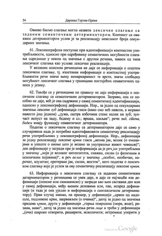 54 Даринка Гортан-Премк
Овакво бисмо слагање могли назвати лексичко слагање са
за да ним се мантичким детерминатором. Контекст са ова
квим детерминатором услов је за реализацију невеликог броја секун
дарних значења.
61. Лексикографски поступак при идентификацији контекстне упо
требљивости, односно при одређивању семантичких могућности слага
ња одреднице у неком од значења с другим речима, зависи од типа
лексичког слагања као услова лексичке реализације.
У великим описним речницима не даје се информација о општем
лексичком слагању, тј. изостанак информације о контекстној употре
бљивости речи значи њену немаркираност те врсте, значи слободну
могућност лексичког слагања у границама постојећих семантичких од
носа у језику.
62. Такође се у речницима по правилу не даје информација о лек
сичком слагању са семантичким детерминатором. Заправо, она се по
себно не даје, већ је она садржана у самој семантичкој идентификацији,
односно у лексикографској дефиницији. Нпр., заједно од секундарних
значења лексеме зуб дефиниција гласи (како смо већ навели, а морамо
навести још једном) „дужа, оштра избочина стене налик на зуб, зуп
част испуст на зиду, бедему и сл., вршак, шиљак“, речи зид, стена,
бедем имају функцију семантичког детерминатора.
Податак о лексичком слагању са детерминатором даје се само у
случајевима када је потребно идентификовати семантичку реализацију
речи употребљених у лексикографској дефиницији. Нпр., дефиниција
за једну реализацију лексеме крвав гласи „веома јак, велик (о емоци
јама и уопште о ономе што је везано за унутрашњи живот човеков)“;
део дефиниције у загради пре је информација да је речјак употребљена
у значењу „који је великог интензитета, снажан, силан (о физичким и
психичким појавама)“, и реч велик у значењу „особит, необичан, на
„рочит, изузетан, претерано јак, силан, жесток“, него податак о лексич
ком слагању које је услов за ову семантичку реализацију лексеме крвав.
63. Информација о лексичком слагању са заданим семантичким
детерминатором у речницима се увек даје, и даје се најчешће иза де
финиције (описне или синонимске) у загради као њен саставни део или
у самој дефиницији, међу њеним деловима или, пак, испред дефини
ције (и тада је она уједно и информација о синтаксичком детермина
тору). Први случај имамо, на пример, у дефиницији „црвен од надо
шле, подливене крви, закрвављен (о очима)“, датој заједно од значења
придева крвав, други у дефиницији „горња површина (мора, воде), ра
зина, ниво“, датој заједно од значења речи лице и трећи у дефиницији
„(очи) широко отворити, раширити, исколачити, нетремице уперити у
-
*
 