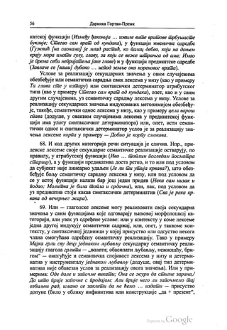 56 - Даринка Гортан-Премк
катској функцији (Између ђаконија ... извиле вите вратове трбушасте
буклије, Стегао сам врат од кундака), у функцији именичке одредбе
(Гужвић (на саонама) је млад растић, ко палац дебео, који на доњем
крају мора имати гулу, главу, за који се веже штрањга од ама; Имао
је према себи непријатеља јаке главе) и у функцији предикатске одредбе
(Завлаче се (вашиј дубоко ... испод земље око кореновог врата).
Услове за реализацију секундарних значења у овим случајевима
обезбеђује или семантичка сарадња свих лексема у низу (као у примеру
Та глава сте у котару) или синтаксички детерминатор атрибутског
типа (као у примеру Стегао сам врат од кундака), опет, као и у свим
другим случајевима, уз семантичку сарадњу лексема у низу. Услове за
реализацију секундарних значења индукованих метонимијом обезбеђу
је, такође, семантички однос лексема у низу, као у примеру цела варош
спава (додуше, у оваквим случајевима лексема у предикатској функ
цији има улогу синтаксичког детерминатора) или, опет, исти семан
тички однос и синтаксички детерминатор услов је за реализацију зна
чења лексеме корпа у примеру — Добио је корпу смокава.
68. И код других категорија речи ситуација је слична. Нпр., при
девске лексеме своје секундарне семантичке реализације остварују, по
правилу, у атрибутској функцији (Иво ... топлим погледом посматра
старицу), а у функцији предикатива доста ретко, и то или под условом
да субјекат није линеарно удаљен (Је ли ти утија крвава?), што обез
беђује бољу семантичку сарадњу лексема у низу, или под условом да
се у истој функцији налази бар још један придев (Нека сам низак и
подао; Молитва је била топла и срдачна), или, пак, под условом да
уз предикатив стоји какав синтаксички детерминатив (Сва је река кр
вава од вечерњег жара).
69. Или — глаголске лексеме могу реализовати своја секундарна
значења у свим функцијама које одговарају њиховој морфолошкој ка
тегорији, али увек уз одређене услове: или у контексту у коме лексеме
једна другој индукују семантички садржај, или, опет, у таквоме кон
тексту, у синтаксичкој јединици у којој присуство или одсуство некога
члана омогућава одређену семантичку реализацију. Тако у примеру
Мајка грли сву децу једнаком љубављу секундарну семантичку реали
зацију глагола грлити — „волети, обасипати љубављу, нежношћу, бри
гом“ — омогућује и семантичка спојивост лексема у низу и детерми
натив у инструменталу једнаком љубављу (додуше, овај тип детерми
натива није обавезан услов за реализацију овога значења). Или у при
мерима: Оде доле и започме викати; Она се жури да стигне зарана,7
Да што прије започне с продајом, Али прије него ли започмемо тај
озбиљни рад, имамо се заклети да не ћемо ... издати — присуство
допуне (било у облику инфинитива или конструкције „да + презент“,
 
