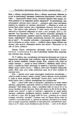 Полисемија и организација лексичког система у српскоме језику 57
било у облику инструментала, било у облику акузатива) обавезан је
услов за реализацију примарне семантичке реализације глагола запо
чети — „приступити неком послу, отпочети вршити неку радњу, по
чети; решити се на извршење нечега, предузети“. За реализацију, пак,
секундарног значења овога глагола — „показати прве знаке настајања,
указати се, појавити се, настати, наступити“ — обавезан је услов од
суство било какве допуне, као у примерима: Коначио под јелом зеле
ном, / Док бијела зора започела; С оним часом кад сам ју упознао,
започела је најљепша страница не само у мом животу, него и у по
вијести мога дјеловања. Или — код глагола лудовати, примарна се
мантичка реализација „правити лудости, глупости, понашати се нера
зумно, неразборито“ захтева синтаксички контекст без допуне: Који
вам је враг?... Та немојте лудовати, а секундарна се остварује обаве
Зно са допуном за неким, нечим — „осећати страст према некоме или
нечему, јако волети, обожавати некога или нешто“: Опомињем се да
сте за мном лудовали.
Овакву бисмо синтаксичку функцију могли назвати о гра
ничено слободном. И у њој се реализује највећи број секундар
НИХ ЗНАЧеЊ3 СВИХ ЛСКССМа.
70. У трећим, пак, случајевима синтаксичка функција као услов за
семантичку реализацију није слободна, није ни ограничено слободна,
већ је сасвим одређена, унапред задана. Нпр., лексема кућа једно од
својих значења — „назив од миља (обично у обраћању мајке детету,
често с атрибутом моја)“ реализује по правилу у вокативу једнине: —
Мати! викну слабим гласом. — Шта је, кућо моја? притрчи забринута
мати, Кућо моја, рече мати задовољна срца, па је поче љубити по
свиленој коси.
Или — придев низак своје секундарне семантичке реализације —
„који је млађи по рангу, звању, ступњу“ (нижи официр, нижи разреди)
и „који је мање развијен, заосталији“ (нижа раса, нижа биљка) —
може имати само у облику компаратива или суперлатива.
Или — глагол доћи само уз акузатив с предлогом на може имати
значење „закључити, смислити, сетити се (онога што је исказано аку
зативом)“. Кад ветар дуне, човек и нехотице дође на мисли да се на
земљи догађају велике промене; Како сте дошли на то да ће вас тра
жити нека жена?, а само уз генитив с предлогом до може имати
значења „набавити, прибавити (нешто), домоћи се (нечега)“. Свијет
се отимље и гура, тко ће прије доћи до соли, „учинити да се нешто
оствари, постигне, постићи“: Гледаше како да Херцег-Босна дође до
слободе и самосталности, и „десити се, настати, догодити се (о ономе
што се казује допуном), појавити се (као резултат, употребљено сред
ство и сл.)“. Један сељак постављен (је) да пази ... како не би дошло
 
