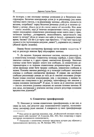 58 Даринка Гортан-Премк
до пожара, а ово последње значење условљено је и безличном кон
струкцијом. Безлична конструкција услов је за реализацију још неких
значења овога глагола, а за реализацију значења „обузети, спопасти (о
жељама, потребама)“ поред безличне реченице услов је и логички су
бјекат у дативу: Дошло јој је да гласно завиче од осалости. Или даље
— глагол живети, који је типичан интранзитиван глагол, једну групу
својих секундарних семантичких реализација може имати само у тран
зитивном значењу: „остваривати, овлаплоћивати, представљати свој
живот (у нечем)“ (Блоа је живео оно што је писао), „проводити (неко
време, часове)“ (3а то и ја чарну гору тражим, / У њој часе најмилије
живим) и (са таутолошком допуном „живот“) „одржавати се у животу“
(Живот треба живети).
Овакву бисмо синтаксичку функцију могли назвати за датом. У
њој се реализује невелик број секундарних значења.
71. Да сведемо. Јединице лексичког система, лексеме реализују се
у семантичкој позицији. Семантичку позицију одређује, с једне стране,
лексичко слагање и, с друге стране, синтаксичка функција. Лексичко
слагање може бити тројако: опште или слободно, са семантичким де
терминатором и са заданим семантичким детерминатором. И синтак
сичка функција може бити тројака: слободна, ограничено слободна и
задана. Основна значења реализују се у позицији слободног лексичког
слагања и слободне синтаксичке функције. И управо ова могућност
слободне реализације доводи до тога да се лексеме изоловано употре
бљене (изван спонтане комуникације, нпр. у насловима, у каквим те
стовима као стимуланси и др.) разумеју, идентификују као лексеме у
својим основним значењима“. И даље, то значи да је лексички систем
— систем лексичких јединица сведених на њихова основна значења. И
још даље, апстракција у језичком систему уопште резултира основним
вредностима јединица“.
4. Семантичке трансформације
72. Неколико је типова семантичких трансформација, и све оне, и
свака од њих, као резултат дају полисемантичко ширење, полисеман
тичку дисперзију једне лексеме. А изворишта су ових трансформација
“ Нису ретка ни друкчија мишљења, нпр. „Вабсолкотноћ изолации знак не
имеет какого либо значенин“ (Л. Елемслев, ibid., 303). Њих оповргавају и најјед
ноставнији експерименти психолингвиста.
“? Пододељак о семантичкој позицији представља ауторов рад објављен у
Јужнословенском филологу, књ. 48, Београд 1992, 13-23.
 