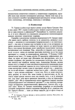 Полисемија и организација лексичког система у српскоме језику 59
несамостални семантички елементи у семантичким садржајима, најче
шће оним које лексеме номинационо реализују. Према томе који је од
ових елемената захваћен трансформацијом разликујемо четири основна
типа: платисемију, метонимију, синегдоху и метафору.
I) Платисемија
73. Термин платисемија наука о језику дугује Ирени Грицкат. Она
је још давне 1967. године платисемијом назвала широкознaчнoст, код
нас је прва описала и дефинисала“. Поновићемо то, понечим допуни
ти, и то исто објаснити са становишта синхроничне компоненцијалне
анализе лексичког семантичког садржаја.
Говорећи о различитим типовима вишезначности И. Грицкат каже:
„На првом месту срећемо статичну (а не динамичну, развојну) поли
семију — назовимо је платисемијом (широкознaчнoст, а не многознaч
ност) — под коју се подводе они случајеви за које се ни историјски ни
према данашњем језичком осећању не може тврдити да представљају
било у ком правцу филијацију неког првобитног јединственог значења,
апстраховање или померање. Нпр., немогуће је утврдити да је придев
велик мора о некад да означава просторну величину па се тек после
претворио и у ознаку за нематеријалне димензије. У Речнику САНУ
придев велик има у 14 тачака укупно 29 придевски дефинисаних зна
чења, од којих ни једно није обележено као фигуративно, што је и
сасвим исправно, сва значења (са делимичним изузетком неких стал
них епитета или атрибута: велики кнез, Александар Велики, велики
кашаљ итд.) у ствари су само могућности различитих номинација једне
Исте основне представе, зависно од тога с којом речју та основна пред
става контактира: велико гувно је пространо, велике очи — разрогаче
не, ти си већ велики — одрастао, велико јело и пиће — обилато, велика
зима — љута, велика помрчина — густа, итд. Исто се може констато
вати, рецимо, за глагол ићи: нема основа за претпоставку да би тај
глагол морао некада значити само ход помоћу ногу, а да је казивање
као „иду дани“ нека врста пренесене представе о ходу на персонифи
цирано „дан“. Ићи је нејвероватније имало првобитно широко значење
самоиницијативног или самониклог кретања“, и ову хипотезу поткре
пљује историјском широкознaчношћу француског глагола аller и ру
ског идти. Затим, И. Грицкат платисемију упоређује са могућношћу
употребе хиперонима наместо хипонима наводећи да се „поводом сва
ког цвркута обично ... каже да птица цвркуће, јер се врсте птица не
“ И. Грицкат, Стилске фигуре у светлу језичких анализа, Наш језик, књ.
16, Београд 1967, 217-235.
89 1bid., 224.
 