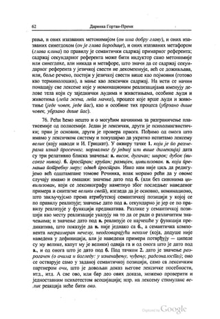 62 Даринка Гортан-Премк
рања, и оних изазваних метонимијом (он има добру главу), и оних иза
званих синегдохом (онје глава породице), и оних изазваних метафором
(глава клина) по правилу је семантички садржај примарног референта,
садржај секундарног референта може бити индуктор само метонимије
или синегдохе, али никада и метафоре, што значи да се садржај секун
дарног референта у језичкој свести не декомпонује, већ се доживљава,
или, боље речено, постоји у језичкој свести више као појмовни (готово
као терминолошки), а мање као лексички садржај. На исти се начин
понашају све лексеме које у номинационим реализацијама именују де
лове тела који су заједнички људима и животињама, особине људи и
животиња (лепа жена, лепа мачка), процесе које врше људи и живо
тиње (једе човек, једе пас), као и особине тих процеса (убрзано дише
човек, убрзано дише пас).
76. Рећи ћемо нешто и о могућим начинима за разграничење пла
тисемије од полисемије. Један је лексички, други је психолингвистич
ки, први је основни, други је провера првога. Пођимо од онога што
имамо у лексичком систему и покушајмо да укратко испитамо лексему
велик (коју наводи и И. Грицкат). У оквиру тачке 1. који је по разме
рама изнад просечног, нормалног (у једној или више димензија) дата
су три релативно блиска значења: а. висок, дугачак, широк, дубок (ви
соког нивоа). б. простран; крупан, развијен, цивилизован. в. који пре
маша потребну меру; одвећ простран. Иако нам није циљ да редигу
јемо већ одштампане томове Речника, ипак морамо рећи да у овоме
случају имамо и омашки: значење дато под б. (али без синонима ци
вилизован, који се лексикографу наметнуо због последњег наведеног
примера и синтагме велики свет), изгледа да је основно, номинационо,
што закључујемо према атрибутској семантичкој позицији у којој се
по правилу реализује, значење дато под a. ceкундарно је јер се по пра
вилу реализује у функцији предикатива. Разлике у семантичкој пози
цији као месту реализације указују на то да се ради о различитим зна
чењима, и значење дато под в. реализује се најчешће у функцији пре
дикатива, што показује да в. није једнако са б., а семантичка компо
нента несразмеран нечему, неодговарајући некоме (која, додуше није
наведена у дефиницији, али је наведени примери потврђују — ципеле
су му велике, капут му је велики) одваја га и од онога што је дато под
а., и од онога што је дато под б. Под тачком 2. дато је значење раз
рогачен (о очима и погледу: у изненађењу, чуђењу, радозналости), оно
се остварује само у заданој семантичкој позицији, само са лексичким
партнером очи, што је довољан доказ његове лексичке посебности,
итд., итд. А све ово, или бар део ових доказа, можемо проверити и
једноставним психотестом асоцијација, нпр. на лексему стимуланс ве
лик реакција неће бити око.
 