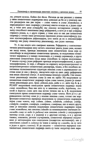 Полисемија и организација лексичког система у српскоме језику 61
ма, уопште важан, битан део тела. Изгледа да ове разлике у семама
у овим семантичким садржајима нису довољне да би се у језичкој све
сти раздвојила ова два појма — глава човека и глава животиње, а
нераздвојеност ових садржаја у језичкој свести огледа се, с једне стра
не, у томе што деца усвајајући ову лексему истовремено усвајају и
њену способност именовања двају референата, а исто је и при усвајању
странога језика, и, с друге стране, у томе што се ова два семантичка
садржаја у готово свим речницима европских језика идентификују јед
ном лексикографском дефиницијом, што значи да их и лексикографи
схватају као једну семантичку реализацију, као једно значење.
75. А сад нешто што сматрамо важним. Референти у платисеман
тичним реализацијама нису истога лексичког ранга, један увек, колико
ми засад знамо, припада лексемама оних семантичких поља која су
способнија за индуковање семантичких процеса, за индуковање семан
тичког варирања и у оквиру полисемије, и у оквиру деривације, а други
лексемама семантичких поља мање способних за оваква индуковања.
У нашем случају један референт припада антропоморфизмима, а други
зооморфизмима, те није, с обзиром на изразиту антропоцентричност и
антропометричност семантичких дисперзија, тешко, и без посебних ис
питивања полисемантичке структуре лексеме глава и деривационог си
стема коме је она у фокусу, закључити који од ових двају референата
има виши лексички статус. А испитивања показују следеће. Све семан
тичке реализације лексеме глава (а има их преко 30) индуковане су
елементима семантичког садржаја појма глава човека, једино је семан
тичка реализација грло, брав, јединка роја, јата и сл. дата под 4. в. у
РСАНУ индукована синегдохом према семантичком садржају појма
глава животиње, баш као што су и заначења особа, појединац, лич
ност и пореска глава дата под истом тачком као а, и б. индукована
синегдохом према семантичком садржају глава човека. Исто је и у де
ривационом систему коме је у основи лексема глава, готово сва мор
фолошко-семантичка варирања индукована су семантичким садржајем
појма глава човека, нпр. главан, главан, главанда, главанџа, главар,
главарда, главарев, главарија, главарина, главарица, као и многе друге,
само је неколико лексема индуковано семантичким садржајем појма
глава животиње, као лексема главати са номинационим значењем по
маљати главу из воде (о рибама) или лексема главник у секундарном
значењу оглав, улар, и у једноме и у другоме случају, а и у другим
таквим, поновимо, ретким случајевима, семантичко варирање индуко
вано је метонимијом или синегдохом (подврстом метонимије), као у
лексемама глават и главоња (и човек и мачор су главати, па су зато
и један и други главоње). И да сведемо — семантичка варирања пла
тисемичних семантичких садржаја овога су типа: индуктор свих вари
 