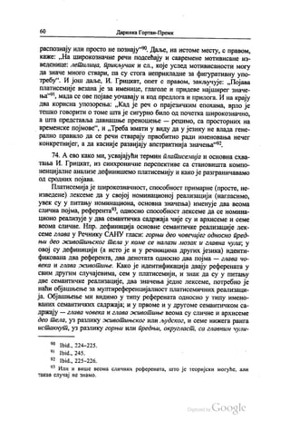 60 Даринка Гортан-Премк
распознају или просто не познају“. Даље, на истоме месту, с правом,
каже: „На широкознaчне речи подсећају и савремене мотивисане из
веденице: летилица, прикључак и сл., које услед мотивисаности могу
да значе много ствари, па су стога неприкладне за фигуративну упо
требу“. И још даље, И. Грицкат, опет с правом, закључује: „Појава
платисемије везана је за именице, глаголе и придеве најширег значе
ња“, мада се ове појаве уочавају и код предлога и прилога. И на крају
два корисна упозорења: „Кад је реч о прајезичким епохама, врло је
тешко говорити о томе шта је сигурно било од почетка широкознaчнo,
а шта представља давнашње преношење — рецимо, са просторних на
| временске појмове“, и „Треба имати у виду да у језику не влада гене
рално правило да се речи стварају првобитно ради именовања нечег
конкретнијег, а да касније развијају апстрактнија значења“.
74. А ево како ми, усвајајући термин платисемија и основна схва
тања И. Грицкат, из синхроничне перспективе са становишта компо
ненцијалне анализе дефинишемо платисемију и како је разграничавамо
од сродних појава.
Платисемија је широкознaчност, способност примарне (просте, не
изведене) лексеме да у својој номинационој реализацији (нагласимо,
увек су у питању номинациона, основна значења) именује два веома
слична појма, референта“, односно способност лексеме да се номина
ционо реализује у два семантичка садржаја чије су и архисеме и семе
веома сличне. Нпр. дефиниција основне семантичке реализације лек
семе глава у Речнику САНУ гласи: горњи део човечијег односно пред
њи део животињског тела у коме се налази мозак и главна чула, у
овој су дефиницији (а исто је и у речницима других језика) иденти
фикована два референта, два денотата односно два појма — глава чо
века и глава животиње. Како је идентификација двају референата у
свим другим случајевима, сем у платисемији, и знак да су у питању
две семантичке реализације, два значења једне лексеме, потребно је
наћи објашњење за мултиреференцијалност платисемичних реализаци
ја. Објашњење ми видимо у типу референата односно у типу имено
ваних семантичких садржаја, и у првоме и у другоме семантичком са
држају — глава човека и глава животиње веома су сличне и архисеме
део тела, уз разлику животињског или људског, и семе нижега ранга
истакнут, уз разлику горњи или предњи, округласт, са главним чули
90 Ibid., 224-225.
* Ibid., 245.
92. Ibid., 225-226.
** Или и више веома сличних референата, што је теоријски могуће, али
такав случај не знамо.
 