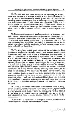 Полисемија и организација лексичког система у српскоме језику 63
77. Све ово што смо рекли односи се на синхронично стање у
лексичком систему, а историјски може бити и друкчије. Не само да се
могу из једнога значења издвајати нова, већ се могу од једне лексеме
издвајати и више лексема, и то бива и чешће него што претпостављамо,
нпр. од једнога индоевропскога корена “cen y Речнику САНУ дате су
четири различите, хомонимичне лексеме у облику конац. Или — од
прасловенског корена соš имамо три хомонимичне лексеме коса“ =
власи; коса“ = пољопривредна алатка; коса“ = падина брега, пла
НИНе.
78. Платисемија односно мултиреференцијалностје појава коју мо
жемо имати у основним, примарним семантичким јединицама, тј. у
основним значењима неизведених речи (као код лексеме глава) и у
секундарним семантичким јединицама, тј. у дериватима који су доби
јени метонимијским варирањем (метонимијом или синегдохом), вари
рањем којему је индуктор у архисеми (као код лексема глават и гла
воња, како смо већ показали).
79. Три су појаве, колико засад знамо, сличне платисемији. Прва
је, основна и најчешћа, она коју имамо у секундарним семантичким
јединицама добијеним поновљеним метафоричким варирањем истога
типа, тј. у секундарним значењима и дериватима тако добијеним, а
која се своди на накнадно идеографско обједињавање различитих зна
чења добијених истим творбеним моделом. Нпр. као друго значење
лексеме језик обједињено општом дефиницијом оно што је својим об
ликом слично језику (1) дато је 14 различитих семантичких реализација,
као: комадић, парче коже на обући, помични део браве“: зупчасти
истакнути део кључа; казаљка на ваги; клатно у звона, Звечак, да их
даље све не наводимо. Ова значења међу собом нису повезана, она
нису развијена једно из другог ланчаном дисперзијом, већ су сва
радијално развијена из основног значења повезивањем сема које се
односе на облик — издужен и покретљив (покретљив само у неким
реализацијама) — полазног семантичког садржаја датог под тачком
1., са циљним семантичким садржајем сваког од наведених значења
посебно.
80. А сад да објаснимо зашто језик на ципелама и језик на звону,
звечак или белка, коза беле длаке и белка, сребрњак није, према нашем
схватању, платисемија, а глава човека и глава краве јесте. И у једноме
и у другоме случају имамо статичну полисемију, само су ове статич
ности различитог типа. У првоме случају статичност је само у међу
* Због потребе да економишемо са простором и временом наводићемо само
делове дефиниција довољне за идентификацију појмова.
 