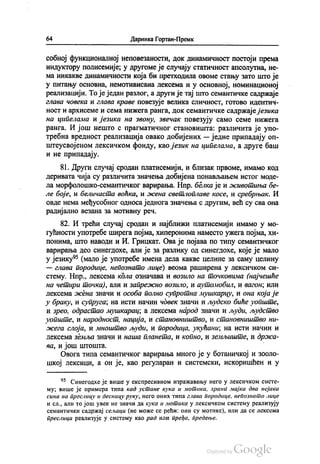 64 Даринка Гортан-Премк
собној функционалној неповезаности, док динамичност постоји према
индуктору полисемије, у другоме је случају статичност апсолутна, не
ма никакве динамичности која би претходила овоме стању зато што је
у питању основна, немотивисана лексема и у основној, номинационој
реализацији. То је један разлог, а други је тај што семантичке садржаје
глава човека и глава краве повезује велика сличност, готово идентич
ност и архисеме и сема нижега ранга, док семантичке садржаје језика
на ципелама и језика на звону, звечак повезују само семе нижега
ранга. И још нешто с прагматичног становишта: различита је упо
требна вредност реализација овако добијених — једне припадају оп
штеусвојеном лексичком фонду, као језик на ципелама, а друге баш
и не припадају.
81. Други случај сродан платисемији, и близак првоме, имамо код
деривата чија су различита значења добијена понављањем истог моде
ла морфолошко-семантичког варирања. Нпр. белка је и животиња бе
ле боје, и беличаста воћка, и жена светлоплаве косе, и сребрњак. И
овде нема међусобног односа једнога значења с другим, већ су сва она
радијално везана за мотивну реч.
82. И трећи случај сродан и најближи платисемији имамо у мо
гућности употребе ширега појма, хиперонима наместо ужега појма, хи
понима, што наводи и И. Грицкат. Ова је појава по типу семантичког
варирања део синегдохе, али је за разлику од синегдохе, које је мало
у језику“ (мало је употребе имена дела какве целине за саму целину
— глава породице, непознато лице) веома раширена у лексичком си
стему. Нпр., лексема кола означава и возило на точковима (најчешће
на четири точка), али и запрежно возило, и аутомобил, и вагон, или
лексема жена значи и особа полно супротна мушкарцу, и она која је
у браку, и супруга, на исти начин човек значи и људско биће уопште,
и зрео, одрастао мушкарац, а лексема народ значи и људи, људство
уопште, и народност, нација, и становништво, и становништво ни
жега слоја, и мноштво људи, и породица, укућани, на исти начин и
лексема земља значи и наша планета, и копно, и земљиште, и држа
ва, и још штошта. -
Овога типа семантичког варирања много је у ботаничкој и зооло
шкој лексици, а он је, као регуларан и системски, искоришћен и у
* Синeгoдхе је више у експресивном изражавању него у лексичком систе
му, више је примера типа кад устане кука и мотика, храни мајка два нејака
сина на преслицу и десницу руку, него оних типа глава породице, непознато лице
и сл., али то још увек не значи да кука и мотика у лексичком систему реализују
семантички садржај сељаци (не може се рећи: они су мотике), или да се лексема
преслица реализује у систему као рад или пређа, предење.
 