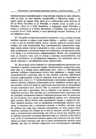 Полисемија и организација лексичког система у српскоме језику 65
терминолошкој класификацији и таксонимији појмова из ових области,
само је овде, да тако кажемо, искоришћен у обрнутом смеру — од
ужега појма ка ширем. Нпр. гргеч је и слатководна риба дугачка до
40 cm Perca fluviatilis из ф. Percidae, и општи назив за рибе из ф.
Pereidae; мачка је и Felis domestica, и породица звери Ре!icidae, a
кокош и кокошка су и Gallus domesticus, и Gallidae; или љубичица је
и врста биљке Viola odorata, и цела фамилија биљака Violaceae, и да
не набрајамо даље.
83. Употреба хиперонима наместо хипонима, и кад у језику постоје
посебне лексеме за шири и ужи појам (птilца — врабац, славуј, гдлуб
и др.), и кад не постоје (народ, земља, мачка), веома је слична плати
семији, али није платисемија. Код платисемичних семантичких садр
жаја имамо веома сличне и архисеме и семе, а код семантичких садр
жаја хиперонима и хипонима имамо исте архисеме, али различите семе,
и по броју и по семантичким информацијама. Наиме, код хиперонима
семе су општега типа, што се огледа у њиховој неспособности, или
мањој способности за метафорична варирања; код хипонима семе су
веома изражене и метафорички веома продуктивне.
84. Да на крају нешто кажемо и о лексикографским решењима пла
тисемије и сродних лексичких појава. Платисемични семантички садр
жаји дају се у оквиру једне дефиниције (исп. глава 1.). Метафоричка
значења добијена понављањем истога типа варирања у оквиру једне
полисемантичке структуре дају се као посебне подтачке обједињене
општом дефиницијом у којој су наведене семе које су индуковале ва
pирање (исп. језик 2.). У полисемантичким структурама деривата раз
личита значења добијена понављањем истог творбеног модела дају се
као посебне тачке (не треба их давати као подтачке)јер су она развојно
готово хомонимна (исп. белка). Ово су устаљени лексикографски по
ступци, ако има и друкчијих, они су омашке, а не грешке у лексико
графском систему. Код лексема где у полисемантичкој структури има
мо употребу хиперонима наместо хипонима решења нису ни једностав
на, ни устаљена, ни у нашој лексикографској пракси, ни у лексикогра
фији уопште. Могли бисмо само предложити оквире у којима би тре
бало тражити решења. Ако се хипероним употребљава наместо хипо
нима, а хипоним има у лексичком систему и посебну лексему, онда
би требало као прво дати значење хиперонима, па онда давати хипо
нимична значења, без обзира на то што је лексема, могуће, фреквент
нија у хипонимичној реализацији, као што је случај код лексеме кола
(у урбаном језичком стандарду фреквентнија је у значењу аутолидбал),
а да ли ће се хипонимична значења давати као подтачке или као тачке,
зависи од самих значења, нпр. ако се једно хипонимично значење даље
развија, као што се значење запрежна кола метонимијски трансфор
 