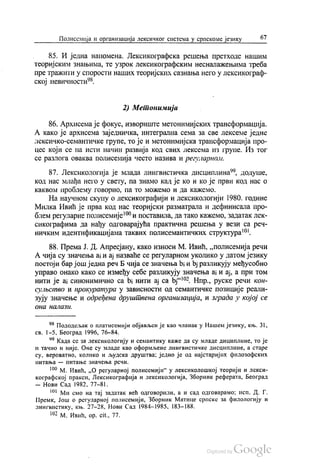 Полисемија и организација лексичког система у српскоме језику 67
85. И једна напомена. Лексикографска решења претходе нашим
теоријским знањима, те узрок лексикографским несналажењима треба
пре тражити у спорости наших теоријских сазнања него у лексикограф
ској невичности“.
2) Метонимија
86. Архисема је фокус, извориште метонимијских трансформација.
А како је архисема заједничка, интегрална сема за све лексеме једне
лексичко-семантичке групе, то је и метонимијска трансформација про
цес који се на исти начин развија код свих лексема из групе. Из тог
се разлога оваква полисемија често назива и регуларном.
87. Лексикологија је млада лингвистичка дисциплина“, додуше,
код нас млађа него у свету, па знамо кад је ко и ко је први код нас о
каквом проблему говорио, па то можемо и да кажемо.
На научном скупу о лексикографији и лексикологији 1980. године
Милка Ивић је прва код нас теоријски разматрала и дефинисала про
блем регуларне полисемије“ и поставила, да тако кажемо, задатак лек
сикографима да нађу одговарајућа практична решења у вези са реч
ничким идентификацијама таквих полисемантичких структура".
88. Према Ј. Д. Апресјану, како износи М. Ивић, „полисемија речи
А чија су значења ај и ај назваће се регуларном уколико у датом језику
постоји бар још једна реч Б чија се значења bi и bј разликују међусобно
управо онако како се између себе разликују значења ај и ај, а при том
нити је а синонимичнo сa bi Нити ај са bј“. Нпр., руске речи кон
сулвство и прокуратура у зависности од семантичке позиције реали
зују значење и одређена друштвена организација, и зграда у којој се
ОНО Н(I/1(13t{.
* Пододељак о платисемији објављен је као чланак у Нашем језику, књ. 31,
св. 1-5, Београд 1996, 76-84.
“ Када се за лексикологију и семантику каже да су младе дициплине, то је
и тачно и није. Оне су младе као оформљене лингвистичке дисциплине, а старе
су, вероватно, колико и људска друштва; једно је од најстаријих филозофских
питања — питање значења речи.
“ М. Ивић, „О регуларној полисемији“ у лексиколошкој теорији и лекси
кографској пракси, Лексикографија и лексикологија, Зборник реферата, Београд
— Нови Сад 1982, 77–81.
“ Ми смо на тај задатак већ одговорили, а и сад одговарамо: исп. Д. Г.
Премк, Још о регуларној полисемији, Зборник Матице српске за филологију и
лингвистику, књ. 27–28, Нови Сад 1984–1985, 183—188.
m -
192 м. Ивић, op. cit., 77.
 
