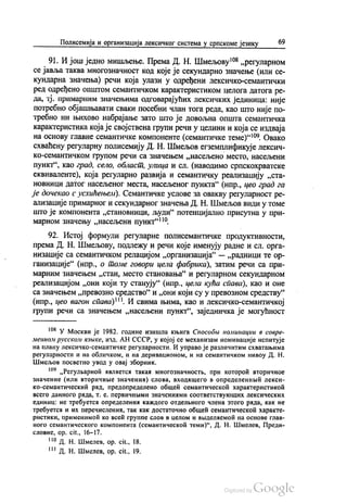 Полисемија и организација лексичког система у српскоме језику 69
91. И још једно мишљење. Према Д. Н. Шмељову“ „регуларном
се јавља таква многознaчност код које је секундарно значење (или се
кундарна значења) речи која улази у одређени лексичко-семантички
ред одређено општом семантичком карактеристиком целога датога ре
да, тј. примарним значењима одговарајућих лексичких јединица: није
потребно објашњавати сваки посебни члан тога реда, као што није по
требно ни њихово набрајање зато што је довољна општа семантичка
карактеристика која је својствена групи речи у целини и која се издваја
на основу главне семантичке компоненте (семантичке теме)“. Овако
схваћену регуларну полисемију Д. Н. Шмељов егземплификује лексич
ко-семантичком групом речи са значењем „насељено место, насељени
пункт“, као град, село, област, улица и сл. (наводимо српскохрватске
еквиваленте), која регуларно развија и семантичку реализацију „ста
новници датог насељеног места, насељеног пункта“ (нпр., цео град га
је дочекао с усхићењем). Семантичке услове за овакву регуларност ре
ализације примарног и секундарног значења Д. Н. Шмељов види у томе
што је компонента „становници, људи“ потенцијално присутна у при
марном значењу „насељени пункт“.
92. Истој формули регуларне полисемантичке продуктивности,
према Д. Н. Шмељову, подлежу и речи које именују радне и сл. орга
низације са семантичком релацијом „организација“ — „радници те ор
ганизације“ (нпр., о томе говори цела фабрика), затим речи са при
марним значењем „стан, место становања“ и регуларном секундарном
реализацијом „они који ту станују“ (нпр., цела кућа спава), као и оне
са значењем „превозно средство“ и „они који су у превозном средству“
(нпр., цео вагон спава)“. И свима њима, као и лексичко-семантичкој
групи речи са значењем „насељени пункт“, заједничка је могућност
“ У Москви је 1982. године изишла књига Способи номинации в совре
менном русском извике, изд. АН СССР, у којој се механизам номинације испитује
на плану лексичко-семантичке регуларности. И управо је различитим схватањима
регуларности и на обличком, и на деривационом, и на семантичком нивоу Д. Н.
Шмељов посветио увод у овај зборник.
“ „Регулварноћ ивлаетса такаа многознaчности, при которои вторичноe
значение (или вторичнне значениа) слова, входишего в определеннђић лекси
ко-семантическић рад, предопределено обшећ семантическоћ характеристикои
всего данного рада, т. е. первичними значениами соотвeтствукоших лексических
единиц: не требуетси определенин каждого отделњного члена зтого рада, как не
требуетеа и их перечислениа, так как достатoчно обшеи семантическоћ характе
pистики, применимоћ ко вcећ группе слов в целом и вњ1делиемоћ на основе глав
ного семантического компонента (семантическоћ теми)“, Д. Н. Шмелев, Преди
словиe, op. cit., 16-17.
!“ Д. Н. Шмелев, op. cit., 18.
*** Д. Н. Шмелев, op. cit., 19.
 