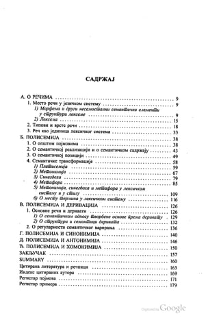 САДРЖАЈ
А. О РЕЧИМА . . . . . . . . . . . . . . . . . . . . . . . . . . . . . . . . . . . . . . . . . . . . . . . . . . 9
1. Место речи у језичком систему . . . . . . . . . . . . . . . . . . . . . . . . . . . . . . 9
1) Морфема и други несамостални семантички елементи
у структури Лексеме . . . . . . . . . . . . . . . . . . . . . . . . . . . . . . . . . . . . 9
2) Лексема . . . . . . . . . . » » » » » » » » » » » » » » » » » » » » » » » » » » » » » » » » » » » » » 15
2. Типови и врсте речи . . . . . . . . . . . . . . . . . . . . . . . . . . . . . . . . . . . . . . . 18
3. Реч као јединица лексичког система . . . . . . . . . . . . . . . . . . . . . . . . . 33
Б. ПОЛИСЕМИЈА . . . . . . . . . . . . . . . . . . . . . . . . . . . . . . . . . . . . . . . . . . . . . . 38
1. О општим појмовима . . . . . . . . . . . . . . . . . . . . . . . . . . . . . . . . . . . . . . 38
2. О семантичкој реализацији и о семантичком садржају . . . . . . . . . 43
3. О семантичкој позицији . . . . . . . . . . . . . . . . . . . . . . . . . . . . . . . . . . . . 49
4. Семантичке трансформације . . . . . . . . . . . . . . . . . . . . . . . . . . . . . . . . 58
1) Платисемија . . . . . . . . . . . . . . . . . . . . . . . . . . . . . . . . . . . . . . . . . . 59
2) Метонимија . . . . . . . . . . . . . . . . . . . . . . . . . . . . . . . . . . . . . . . . . . . 67
3) Синeгдоха . . . . . . . . . . . . . . . . . . . . . . . . . . . . . . . . . . . . . . . . . . . . . 79
4) Метафора . . . . . . . . . . . . . . . . . . . . . . . . . . . . . . . . . . . . . . . . . . . . . 85
5) Метонимија, синегдоха и метафора у лексичком
систему и у стилу . . . . . . . . . . . . . . . . . . . . . . . . . . . . . . . . . . . . 109
б) О месту термина у лексичком систему . . . . . . . . . . . . . . . . . | 16
В. ПОЛИСЕМИЈА И ДЕРИВАЦИЈА . . . . . . . . . . . . . . . . . . . . . . . . . . . . 126
1. Основне речи и деривати . . . . . . . . . . . . . . . . . . . . . . . . . . . . . . . . . 126
1) О семантичком односу творбене основе према деривату . 129
2) О структури и семантици деривата . . . . . . . . . . . . . . . . . . . . 132
2. О регуларности семантичког варирања . . . . . . . . . . . . . . . . . . . . . 136
Г. ПОЛИСЕМИЈА И СИНОНИМИЈА . . . . . . . . . . . . . . . . . . . . . . . . . . . . 140
Д. ПОЛИСЕМИЈА И АНТОНИМИЈА . . . . . . . . . . . . . . . . . . . . . . . . . . . . 146
Ђ. ПОЛИСЕМИЈА И ХОМОНИМИЈА . . . . . . . . . . . . . . . . . . . . . . . . . . . 150
ЗАКЉУЧАК . . . . . . . . . . . . . . . . . . . . . . . . . . . . . . . . . . . . . . . . . . . . . . . . . . 157
SUMMARY . . . . . . . . . . . . . . . . . . . . . . . . . . . . . . . . . . . . . . . . . . . . . . . . . . . 160
Нитирана литература и речници . . . . . . . . . . . . . . . . . . . . . . . . . . . . . . . . 163
Индекс цитираних аутора . . . . . . . . . . . . . . . . . . . . . . . . . . . . . . . . . . . . . . 169
Регистар појмова . . . . . . . . . . . . . . . . . . . . . . . . . . . . . . . . . . . . . . . . . . . . . . 171
Регистар примера . . . . . . . . . . . . . . . . . . . . . . . . . . . . . . . . . . . . . . . . . . . . . . 179
 