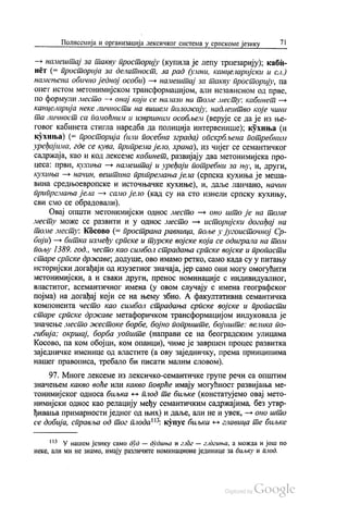 Полисемија и организација лексичког система у српскоме језику 71
— намештај за такву просторију (купила је лепу трпезарију), каби
нет (= просторија за делатност, за рад (умни, канцеларијски и сл.)
намењена обично једној особи) — намештај за такву просторију, па
опет истом метонимијском трансформацијом, али независном од прве,
по формули место - онај који се налази на томе месту: кабинет —
Канцеларија неке личности на вишем положају, надлештво које чини
та личност са помоћним и извршним особљем (верује се да је из ње
говог кабинета стигла наредба да полиција интервенише), кухиња (и
кухиња) (= просторија (или посебна зграда) опскрбљена потребним
уређајима, где се кува, припрема јело, храна), из чијег се семантичког
садржаја, као и код лексеме кабинет, развијају два метонимијска про
цеса: први, кухиња — намештај и уређаји потребни за њу, и, други,
кухиња — начин, вештина припремања јела (српска кухиња је меша
Вина средњоевропске и Источњачке кухиње), и, даље ланчано, начин
припремања јела — само јело (кад су на сто изнели српску кухињу,
сви смо се обрадовали).
Овај општи метонимијски однос место — оно што је на томе
месту може се развити и у однос место — историјски догађај на
томе месту: Косово (= пространа равница, поље у југоисточној Ср
бији) — битка између српске и турске војске која се одиграла на том
пољу 1389. год., често као симбол страдања српске војске и пропасти
старе српске државе, додуше, ово имамо ретко, само када су у питању
историјски догађаји од изузетног значаја, јер само они могу омогућити
метонимијски, а и сваки други, пренос номинације с индивидуалног,
властитог, асемантичног имена (у овом случају с имена географског
појма) на догађај који се на њему збио. А факултативна семантичка
компонента често као симбол страдања српске војске и пропасти
старе српске државе метафоричком трансформацијом индуковала је
значење место жестоке борбе, бојно поприште, бојиште: велика по
гибија; окршај, борба уопште (направи се на београдским улицама
Косово, па ком обојци, ком опанци), чиме је завршен процес развитка
заједничке именице од властите (а ову заједничку, према принципима
нашег правописа, требало би писати малим словом).
97. Многе лексеме из лексичко-семантичке групе речи са ОПШТИМ
значењем какво воће или какво поврће имају могућност развијања ме
тонимијског односа биљка - плод те биљке (констатујемо овај мето
нимијски однос као релацију међу семантичким садржајима, без утвр
ђивања примарности једног од њих) и даље, али не и увек, — оно што
се добија, справља од тог плода“ купус биљка - главица те биљке
*** У нашем језику само дуд — дудиња и глог — глогиња, а можда и још по
неке, али ми не знамо, имају различите номинационе јединице за биљку и плод.
 