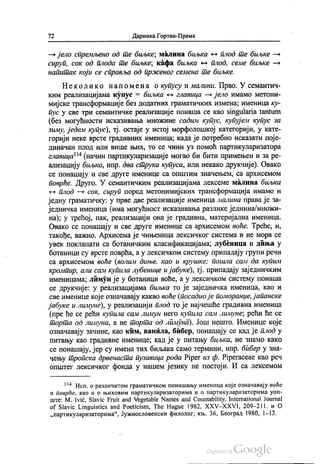 72 Даринка Гортан-Премк
— јело спремљено од те биљке, малина биљка - плод те биљке —
сируп, сок од плода те биљке, кафа биљка - плод, семе биљке —
напитак који се справља од прженог семена те биљке.
Неколико на по ме на о купусу и малини. Прво. У семантич
ким реализацијама купус = биљка – главица — јело имамо метони
мијске трансформације без додатних граматичких измена, именица ку
пус у све три семантичке реализације понаша се као singularia tantum
(без могућности исказивања множине садим купус, купујем купус за
зиму, једем купус), тј. остаје у истој морфолошкој категорији, у кате
горији неке врсте градивних именица, када је потребно исказати поје
диначан плод или више њих, то се чини уз помоћ партикуларизатора
главица“ (начин партикуларизације могао би бити примењен и за ре
ализацију биљка, нпр. два струка купуса, или некако друкчије). Овако
се понашају и све друге именице са општим значењем, са архисемом
поврће. Друго. У семантичким реализацијама лексеме малина биљка
- плод — сок, сируп поред метонимијских трансформација имамо и
једну граматичку: у прве две реализације именица малина права је за
једничка именица (има могућност исказивања разлике једнина/множи
на); у трећој, пак, реализацији она је градивна, материјална именица.
Овако се понашају и све друге именице са архисемом воће. Треће, и,
такође, важно. Архисема је чињеница лексичког система и не мора се
увек поклапати са ботаничким класификацијама, лубеница и диња у
ботаници су врсте поврћа, а у лексичком систему припадају групи речи
са архисемом воће (волим диње, као и крушке; пошла сали да купим
кромпир, али сам купила лубенице и јабуке), тј. припадају заједничким
именицама, лимун је у ботаници воће, а у лексичком систему понаша
се друкчије: у реализацијама биљка то је заједничка именица, као и
све именице које означавају какво воће (посадио је поморанџе, јапанске
јабуке и лимуне), у реализацији плод то је најчешће градивна именица
(пре ће се рећи купила сам лимун него купила сам лимуне, рећи ће се
торта од лимуна, а не торта од лимуна). Још нешто. Именице које
означавају зачине, као ким, ванила, бибер, понашају се кад је плод у
питању као градивне именице, кад је у питању биљка, не знамо како
се понашају, јер су имена тих биљака само термини, нпр. бибер у зна
чењу тропска дрвенаста пузавица рода Piper из ф. Piperaceae као реч
општег лексичког фонда у нашем језику не постоји. И са лексемом
*** Исп. о различитом граматичком понашању именица које означавају воће
и поврће, као и о њиховим партикуларизаторима и о партикуларизаторима уоп
ште: М. Ivić, Slavic Fruit and Vegetable Names and Countability, International Journal
of Slavic Linguistics and Poeticism, The Hague 1982, ХХV-ХХVI, 209–211. и О
„партикуларизаторима“, Јужнословенски филолог, књ. 36, Београд 1980, 1-12.
 