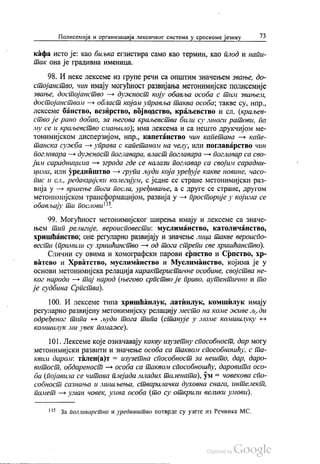 Полисемија и организација лексичког система у српскоме језику 73
кафа исто је: као биљка егзистира само као термин, као плод и напи
пак она је градивна именица.
98. И неке лексеме из групе речи са општим значењем звање, до
стојанство, чин имају могућност развијања метонимијске полисемије
звање, достојанство — дужност коју обавља особа с тим звањем,
достојанством — област којом управља таква особа, такве су, нпр.,
лексеме банство, везиpство, војводство, краљевство и сл. (краљев
ство је рано добио, за његова краљевства били су многи ратови, па
му се и краљевство смањило), има лексема и са нешто друкчијом ме
тонимијском дисперзијом, нпр., капетанство чин капетана — капе
танска сужба — управа с капетаном на челу, или поглаварство чин
поглавара — дужност поглавара, власт поглавара — поглавар са сво
јим сарадницима — зграда где се налази поглавар са својим сарадни
цима, или уредништво — група људи која уређује какве новине, часо
пис и сл., редакцијски колегијум, с једне се стране метонимијски раз
вија у — вршење тога посла, уређивање, а с друге се стране, другом
метонимијском трансформацијом, развија у — просторије у којима се
обављају ти послови“.
99. Могућност метонимијског ширења имају и лексеме са значе
њем тип религије, вероисповести: муслиманство, католичанство,
хришћанство, оне регуларно развијају и значење лица такве вероиспо
вести (примили су хришћанство — од тога стрепи све хришћанство).
Слични су овима и хомографски парови српство и Српство, хр
ватсво и Хрватство, муслиманство и Муслиманство, којима је у
основи метонимијска релација карактеристичне особине, својства не
ког народа — тај народ (његово српство је право, аутентично и то
је судбина Српства).
100. И лексеме типа хришћанлук, латинлук, комшилук имају
регуларно развијену метонимијску релацију место на коме живе људи
одређеног типа - људи тога типа (станује у моме комшилуку -
комшилук ми увек помаже).
101. Лексеме које означавају какву изузетну способност, дар могу
метонимијски развити и значење особа са таквом способношћу, с та
квим даром: тален(а)т = изузетна способност за нешто, дар, даро
витост, обдареност — особа са таквом способношћу, даровита осо
ба (појавила се читава плејада младих талената), ум = човекова спо
собност сазнања и мишљења, стваралачка духовна снага, интелект,
памет — уман човек, умна особа (то су открили велики умови).
** За поглаварство и уредништво потврде су узете из Речника МС.
 