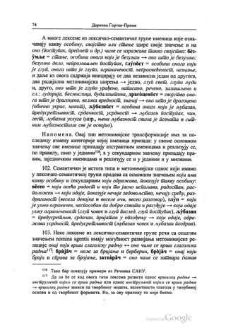 74 Даринка Гортан-Премк
А многе лексеме из лексичко-семантичке групе именица које озна
чавају какву особину, својство или стање шире своје значење и на
оно (поступак, предмет и др.) чиме се изражава такво својство: без
умље = стање, особина онога који је безуман — оно што је безумно;
безумно дело, непромишљен поступак, глупост = особина онога који
је глуп, онога што је глупо, ограниченост, непросвећеност, незнање,
и даље из овога садржаја иницирају се два независна један од другога,
два радијална метонимијска ширења — једно, глуп свет, глупи људи
и, друго, оно што је глупо урађено, написано, речено, замишљено и
сл.; лудорија, бесмислица, будалаштина, драгоценбст = својство оно
га што је драгоцено, велика вредност, значај — оно што је драгоцено
(обично украс, накит), љубазност = особина онога који је љубазан,
предусретљивост, срдачност, усрдност — љубазан поступак, чин,
гест, љубазна услуга (нпр., њена љубазност свима је позната и сит
ним љубазностима све је освојио).
Напомена. Овај тип метонимијске трансформације има за по
следицу измену категорије којој именица припада: у своме основном
значењу ове именице припадају апстрактним именицама и реализују се,
по правилу, само у једнини“, а у секундарном значењу припадају пра
вим, заједничким именицама и реализују се и у једнини и у множини.
102. Семантички је истога типа и метонимијски однос који имамо
у лексичко-семантичкој групи придева са основним значењем који има
какву особину и секундарним који одражава, показује такву особину:
весео = који осећа радост и који то јасно испољава, радостан, рас
положен — који одаје, показује нечије задовољство, нечију срећу, раз
драганост (весела девојка и веселе очи, весео разговор), глуп = који
је умно ограничен, неспособан да добро схвата и расуђује — који одаје
мну ограниченост (глуп човек и глуп поглед, глуп поступак), љубазан
= предусретљив, срдачан, пријатан у опхођењу — који одаје, одра
жава усрдност, предусретљивост (љубазан човек и љубазан поздрав).
103. Неке лексеме из лексичко-семантичке групе речи са општим
значењем nomina agentis имају могућност развијања метонимијске ре
лације онај који врши глаголску радњу - оно чиме се врши глаголска
радња", бријач = нож за бријање и берберин, бројач = онај који
броји и справа за бројање, затварач = оно чиме се затвара (какав
!“ Тако бар показују примери из Речника САНУ.
“? Да ли ће се код овога типа лексема развити однос вршилац радње –
инструмент којим се врши радња или однос инструмент којим се врши радња
— вршилац радње зависи од творбеног модела, валентности глагола у творбеној
основи и од творбеног форманта. Но, за ову прилику то није битно.
 