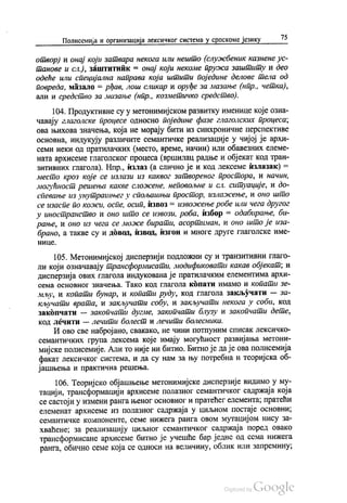 Полисемија и организација лексичког система у српскоме језику 75
отвор) и онај који затвара некога или нешто (службеник казнене ус
танове и сл.), заштитник = онај који некоме пружа заштиту и део
одеће или специјална направа која штити поједине делове тела од
повреда, мазало = pђав, лош сликар и оруђе за мазање (нпр., четка),
али и средство за мазање (нпр., козметичко средство).
104. Продуктивне су у метонимијском развитку именице које озна
чавају глаголске процесе односно поједине фазе глаголских процеса,
ова њихова значења, која не морају бити из синхроничне перспективе
основна, индукују различите семантичке реализације у чијој је архи
семи неки од пратилачких (место, време, начин) или обавезних елеме
ната архисеме глаголског процеса (вршилац радње и објекат код тран
зитивних глагола). Нпр., излаз (а слично је и код лексеме излазак) =
место кроз које се излази из каквог затвореног простора, и начин,
могућност решења какве сложене, неповољне и сл. ситуације, и до
спевање из унутрашњег у спољашњи простор, излажење, и оно што
се изаспе по кожи, оспе, осип, извоз = извожење робе или чега другог
у иностранство и оно што се извози, роба, избор = одабирање, би
рање, и оно из чега се може бирати, асортиман, и оно што је иза
брано, а такве су и довод, извод, изгон и многе друге глаголске име
НИЦе.
105. Метонимијској дисперзији подложни су и транзитивни глаго
ли који означавају трансформисати, модификовати какав објекат, и
дисперзија ових глагола индукована је пратилачким елементима архи
сема основног значења. Тако код глагола копати имамо и копати зе
мљу, и копати бунар, и копати руду, код глагола закључати — за
кључати врата, и закључати собу, и закључати некога у соби, код
закопчати — закопчати дугме, закопчати блузу и закопчати дете,
код лечити — лечити болест и лечити болесника.
И ово све набројано, свакако, не чини потпуним списак лексичко
семантичких група лексема које имају могућност развијања метони
мијске полисемије. Али то није ни битно. Битно је да је ова полисемија
факат лексичког система, и да су нам за њу потребна и теоријска об
јашњења и практична решења.
106. Теоријско објашњење метонимијске дисперзије видимо у му
тацији, трансформацији архисеме полазног семантичког садржаја која
се састоји у измени ранга њеног основног и пратећег елемента, пратећи
елеменат архисеме из полазног садржаја у циљном постаје основни,
семантичке компоненте, семе нижега ранга овом мутацијом нису за
хваћене; за реализацију циљног семантичког садржаја поред овако
трансформисане архисеме битно је учешће бар једне од сема нижега
ранга, обично семе која се односи на величину, облик или запремину,
 