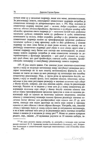 76 Даринка Гортан-Премк
Остале семе су у ЦИЉноме садржају, више или мање, десемантизоване.
За реализацију новога, секундарног семантичког садржаја потребна је
семантичка позиција са детерминатором (исп. т. 59). Нпр. основни је
семантички садржај лексеме град — велико, добро изграђено људско
насеље, обично административни, трговачки и културни центар веће
области, архисема овога садржаја је — насељени пункт или грађевине
намењене људима, елементи њени су грађевине и људи, семантичке
компоненте су велики, добро изграђен, центар и др., развитак новога
семантичког садржаја полази од трансформације архисеме грађевине
намењене људима у нову архисему људи из тих грађевина; у новоме
садржају од свих сема битна је само једна велики, на основу ње се
разликују семантички садржаји град спава и село спава; друге семе у
новоме садржају нису битне или постоје као потенцијалне, за реали
зацију новога садржаја потребна је нова семантичка позиција са де
терминатором у функцији предиката — цео град је изишао на улицу,
цео град спава, цео град протестује; глаголи изићи, спавати, проте
стовати иницирају и омогућавају реализацију новога садржаја.
107. И још нешто важно. Све лексеме једне лексичко-семантичке
групе у којој се индукује метонимија имају могућност развијања регу
ларне полисемије по за њих општој метонимијској формули, али то
никако не значи да свака од њих реализује тај потенцијал као посебну
семантичку реализацију. Нпр., у групи речи са архисемом посуда, на
права у којој се нешто држи, носи лексеме кашика, Кашичица, шоља,
шдљица и још неке регуларно развијају и значење количина која стаје
у такву посуду, направу, док код лексема шерпа, лонац та реализација
изостаје. Разлоге за то видимо у томе што је у новој семантичкој ре
ализацији количина која стаје у такву посуду лексема кашика или
инбља поред трансформисане архисеме присутна и сема из основне ре
ализације која се односи на величину односно запремину, лексема
кашика у семантичкој позицији кашика брашна реализује значење ко
личина (нечег течног или растреситог) која износи око 25 гр., што
значи, именује нов појам друкчији од онога који имамо у примеру
кашика се увек ставља с десне стране тањира. Употреба, пак, лексеме
лонац у примеру појео је лонац купуса само је ситуациона метонимија,
а не и ново значење зато што је за разумевање овога значења потребно
знање о каквом је и коликом је лонцу реч“. Може се давати куварски
рецепт, нпр., овакав: „10 жуманаца умутити са 10 кашика шећера, за
!“ Из ових разлога овакву употребу, тј. употребу у позицији која захтева
ранији контекст О. П. Јермакова назива консеквентном позицијом, исп. Вторич
наи номинацил в семантическоћ структуре многознaчних слов (Способљ номи
нации..., 65).
 
