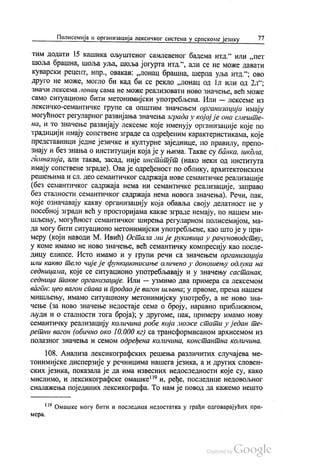 Полисемија и организација лексичког система у српскоме језику 77
тим додати 15 кашика оЉуштеног самлевеног бадема итд.“ или „пет
шоља брашна, шоља уља, шоља јогурта итд.“, али се не може давати
Куварски рецепт, нпр., овакав: „лонац брашна, шерпа уља итд.“, ово
друго не може, могло би кад би се рекло „лонац од 1л или од 2л“;
Значи лексема лонац сама не може реализовати ново значење, већ може
само ситуационо бити метонимијски употребљена. Или — лексеме из
лексичко-семантичке групе са општим значењем организација имају
могућност регуларног развијања значења зграда у којој је она смеште
на, и то значење развијају лексеме које именују организације које по
традицији имају сопствене зграде са одређеним карактеристикама, које
представници једне језичке и културне заједнице, по правилу, препо
знају и без знања о институцији која је у њима. Такве су банка, школа,
гимназија, али таква, засад, није инстitтут (иако неки од института
имају сопствене зграде). Ова је одређеност по облику, архитектонским
решењима и сл. део семантичког садржаја нове семантичке реализације
(без семантичког садржаја нема ни семантичке реализације, заправо
без сталности семантичког садржаја нема новога значења). Речи, пак,
које означавају какву организацију која обавља своју делатност не у
посебној згради већ у просторијама какве зграде немају, по нашем ми
шљењу, могућност семантичког ширења регуларном полисемијом, ма
да могу бити ситуационо метонимијски употребљене, као што је у при
меру (који наводи М. Ивић) Остала ми је рукавица у рачуноводству,
у коме имамо не ново значење, већ семантичку компресију као после
дицу елипсе. Исто имамо и у групи речи са значењем организација
или какво тело чије је функционисање оличено у доношењу одлука на
седницама, које се ситуационо употребљавају и у значењу састанак,
седница такве организације. Или — узмимо два примера са лексемом
вагдн: цео вагон спава и продао је вагон шљива, у првоме, према нашем
мишљењу, имамо ситуациону метонимијску употребу, а не ново зна
чење (за ново значење недостаје сема о броју, наравно приближном,
људи и о сталности тога броја), у другоме, пак, примеру имамо нову
семантичку реализацију количина робе која може стати у један те
ретни вагон (обично око 10.000 кг) са трансформисаном архисемом из
полазног значења и семом одређена количина, константна количина.
108. Анализа лексикографских решења различитих случајева ме
тонимијске дисперзије у речницима нашега језика, а и других словен
ских језика, показала је да има извесних недоследности које су, како
мислимо, и лексикографске омашке“ и, ређе, последице недовољног
сналажења појединих лексикографа. То нам је повод да кажемо нешто
119 Омашке могу бити и последица недостатка у грађи одговарајућих при
мера.
 