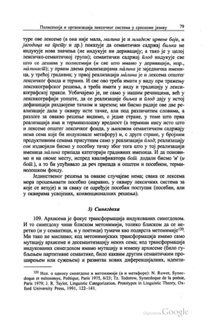 Полисемија и организација лексичког система у српскоме језику 79
туре ове лексеме (а она није мала, малина је и младеж црвене боје, и
јагодица на прсту и др.) показује да семантички садржај биљка не
индукује нова значења (не индукује ни деривацију, а тако је у целој
лексичко-семантичкој групи); семантички садржај плод индукује све
што се дешава у полисемији (и све што имамо у деривацији, нпр.,
Аналинаст), у првим двема реализацијама малина је заједничка имени
ца, у трећој градивна; у првој реализацији малина је и лексема општег
лексичког фонда и термин. И све ово треба имати у виду при тражењу
лексикографског решења, а треба имати у виду и традицију у лекси
кографској пракси. Уобичајено је, не само у нашим речницима, већ у
лексикографији уопште, да се реализације биљка и плод дају у истој
дефиницији раздвојене тачком и зарезом, ми бисмо радије ове две ре
ализације дали у оквиру исте тачке, али под различитим словима, а
разлоге за овакво решење видимо, с једне стране, у томе што прва
реализација има и терминолошку вредност (а термини нису исто што
и лексеме општег лексичког фонда, у њиховом семантичком садржају
нема сема које би индуковале метафору) и, с друге стране, у бројним
продуктивним семама присутним само у реализацији плод, реализацију
сок издвојили бисмо у посебну тачку због тога што у тој реализацији
именица малина припада категорији градивних именица. И да понови
мо и на овоме месту, испред квалификатора бот, додали бисмо и (и
бот.), а то би упућивало да реч припада и општем и посебном, терми
нолошком фонду.
Јединственог решења за овакве случајеве нема, свака се лексема
мора процењивати посебно (наравно, у оквиру лексичких система за
које се везује) и за сваку се одређује посебан поступак (посебан, али
у оквирима усвојених, конвенционалних решења).
3) Синeгдоха
109. Архисема је фокус трансформација индукованих синегдохом.
И то синегдоху чини блиском метонимији, толико блиском да се не
ретко (и у семантици, и у поетици) тумачи као подврста метонимије“.
Ми тако не мислимо, код метонимијских трансформација имамо само
мутацију архисеме и десемантизацију неких сема, код трансформација
индукованих синегдохом имамо мутацију и измену архисеме (било гу
бљењем партитивне семантике, било каквим другим семантичким про
ширењем или сужењем) и развитак нових диференцијалних, иденти
“ Исп. о односу синегдохе и метонимије (а и метафоре): N. Ruwet, Synec
doque et metonimye, Poétique, Paris 1975, 6/23, Tz. Todorow, Synecdoque de la poésie,
Paris 1979; J. R. Taylor, Linguistic Categorization, Prototypes in Linguistic Theory, Ох
ford University Press, 1991, 122—141.
 