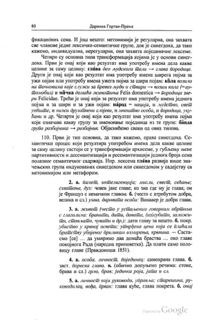 80 Даринка Гортан-Премк
фикационих сема. И још нешто: метонимија је регуларна, она захвата
све чланове једне лексичко-семантичке групе, докје синегдоха, да тако
кажемо, индивидуална, нерегуларна, она захвата појединачне лексеме.
Четири су основна типа трансформација којима је у основи синег
доха. Први је онај који као резултат има употребу имена дела какве
целине за саму целину: глава део људскога тела — глава породице.
Други је онај који као резултат има употребу имена ширега појма за
ужи појам или употребу имена ужега појма за шири појам: кола возило
на точковима које служи за превоз људи и ствари — возим кола (=ау
томобил) и мачка домаћа животиња Felis domestica — породица зве
pu Felicidae. Трећи је онај који за резултат има употребу имена једнога
појма и за шири и за ужи појам: народ = нација, и људство, свет
уопште, и нижи друштвени слојеви, и мноштво особа, и породица, уку
ћани и др. Четврти је онај који као резултат има употребу имена појма
који означава какву групу за именовање појединца из те групе: банда
група разбојника — разбојник. Објаснићемо сваки од ових типова.
110. Први је тип основна, да тако кажемо, права синегдоха. Се
мантички процес који резултира употребом имена дела какве целине
за саму целину састоји се у трансформацији архисеме, у губљењу њене
партитивности и десемантизацији и ресемантизацији једнога броја сема
полазног семантичког садржаја. Нпр. лексема глава развија више зна
чењских група индукованих синегдохом или синегдохом у садејству са
метонимијом или метафором.
2. а. Памет, интелигенција; мисли, свест, сећање;
схватање, дух: човек јаке главе; ко зна где му је глава, он
је Француз с немачком главом. б. (често с атрибутом добра,
велика и сл.) умна, даровита особа: Винавер је добра глава.
3. a. живот (често у устаљеним говорним обртима
с глаголима: бранити, дати, давати, (из)губити, заложи
ти, стављати, чувати и др.): дати главу за нешто. б. покр.
убиство у крвној освети, утврђена цена која се плаћала
братству убијеног приликом измирења, крвнина. — Саста
смо (ce) . . . да умиримо два домаћа браства ... око главе
покојнога Рада (народна приповетка). Да плати само поло
вицу главе (Правдоноша 1851).
4. a. особа, личност, појединац: самохрана глава. б.
заст, пореска глава, в. (обично допуњено речима: стоке,
брава и сл.) грло, брав, јединка роја, јата и сл.
5. а. личност која руководи, управља; старешина, ру
ководилац, вођа, првак: Глава куће, глава покрета. б. Онај
 