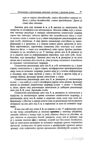 Полисемија и организација лексичког система у српскоме језику 81
који се својом способношћу, својим талентом највише ис
тиче у једној делатности, главни представник: Данте је
глава свих песника.
Значења дата под тачкама 4. a. и б. настала су синегдохом, без
садејства са метафором или метонимијом. Лексема глава, која у основ
ном значењу реализује и именује платисемични семантички садржај
горњи део човечијег, односно предњи део животињског тела у коме
се налази мозак и главна чула у овим секундарним реализацијама име
нује особу, појединца. А овај пренос номинације омогућиле су транс
формације и у архисеми, и у семама нижега ранга, архисема је изгу
била партитивност, партитивну семантику (део човечијег или живо
iтињског тела — човек или животиња), семе горњи, предњи десеман
тизовале су се, изгубиле су се. У значењу датом под 4. б. развиле су
се и додатне семе са информацијама одрастао, који води кућу, дома
ћинство, који привређује. Значење дато под 4. в. развијено је на исти
начин као и значење дато под 4. а., само је њему полазиште животиња
из основног платисемичног садржаја.
Семантичке реализације дате под 5. а. и б. мотивисане су, с једне
стране, синегдохом и, с друге стране, метафоричном трансформацијом
двеју сема из полазног садржаја, једном којој је у основи информација
о положају који глава заузима у односу на тело и другом којој је у
основи намена, функција органа смештених у глави.
Семантичка реализација дата под 2. а. развијена је метонимијом
(глава — оно што је у њој) и метафором (према семи намене, функције
мозга) из основног семантичког садржаја (глава — мозак – памет),
а, даље, према овој реализацији синегдохом је добијена реализација
дата под 2. б. умна, даровита особа.
Семантичка реализација дата под 3. а. развијена је синегдохом у
садејству са метонимијом према основном семантичком садржају, у
реализацији датој под б. имамо и додатних сема, оних које носе ин
формацију о убиству и крвној освети (ова се реализација могла развити
независно од оне дате под 3. а. и паралелно са њом из основног садр
жаја).
И кад смо већ код тачке 3. б. да кажемо и ово. У дефиницији датој
за ову тачку употребљена је лексема крвнина у значењу одштета,
накнада (обично у новцу) која се роду убијеног давала за убиство, за
крв, односно за неуказану помоћ, крварина, умир; она је дериват, њој
је у основи лексема крв у значењу живот као биолошко постојање,
које је синегдохом развијено из основног садржаја црвена непровидна
течност, састављена од крвне плазме и еритроцита (црвених крвних
зрнаца), која непрекидно кружи организмом обезбеђујући исхрану ће
 