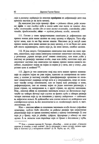 82 Даринка Гортан-Премк
лија и размену материја (и лексема крварина из дефиниције дате под
крвнина настала је на исти начин).
Да наведемо још који пример: грло — јединка стоке, ређе живи
не, кров – као симбол куће и онога што она значи за човека: дом,
кућа, склониште, место где се неко може склонити, сместити, уто
чиште, прибежиште, лице — људска јединка, особа, личност.
111. Готово у свим приручницима синегдоха је дефинисана као
пренос имена дела какве целине на саму целину и обрнуто. Тога обр
нутог нема, или га ми бар нисмо нашли. Мислимо да је могућ само
пренос имена дела какве целине на саму целину, и то не било ког дела
већ онога најважнијега, онога који је, на неки начин, симбол целине.
112. И још нешто. Ситуационих синегдоха има више од оних пра
вих, лексичких, није свака синегдоха елеменат лексичког система, нпр.
у реченици „храни петора уста“ имамо синегдоху, али ипак уста у
систему не развијају значење особа, лице или дете, поготово није део
лексичког система она синегдоха где имамо пренос имена каквога по
себног, издвојеног појма на појам са којим је у вези, као у стиху „кад
устане кука и мотика“.
113. Други је тип синегдохе онај код кога имамо пренос номина
ције са ширега појма на ужи појам, односно са хиперонима на хипо
ним, у основи је његовој следећа трансформација: архисема из пола
зног семантичког садржаја остаје иста и у секундарном, семе из пола
зног такође остају неизмењене, али се поред њих развијају и нове,
диференцијалне, оне на основу којих се један хипоним разликује, с
једне стране, од хиперонима и, с друге стране, од других хипонима.
Нпр., лексема кола са основним значењем возило на точковима (нај
чешће на четири точка) које служи за превоз људи и ствари развија
четири значења која су са основним у односу хипероним — хипоним:
a. запрежно возило, б. аутомобил или слично возило са моторном или
електричном вучом. в. део железничке и сл. композиције, вагон, г. заст.
оселезница, воз.
Или — лексема жена са основним значењем особа полно супротна
мушкарцу, људско биће способно за рађање развија три семантичке
реализације које се према основној налазе у односу хипонимије; 2. она
која је у браку, која је удата, супруга, другарица у односу на свог
мужа, 3. a. осенски члан породице који се брине о пословима у кући,
*** Или — узмимо пример Џ. Тејлора: „Конобар ... може да каже: „Свињски
одрезак је отишао, а није платио“, јер је ситуација у овом случају сасвим одре
ђена и контекст је у потпуности познат“ (Ј. R. Taylor, op. cit., 122).
 