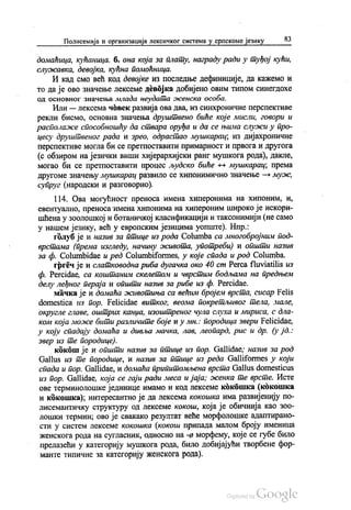 Полисемија и организација лексичког система у српскоме језику 83
домаћица, кућаница. б. она која за плату, награду ради у туђој кући,
служавка, девојка, кућна помоћница.
И кад смо већ код девојке из последње дефиниције, да кажемо и
то да је ово значење лексеме девојка добијено овим типом синегдохе
од основног значења млада неудата женска особа.
Или — лексема човек развија ова два, из синхроничне перспективе
рекли бисмо, основна значења друштвено биће које мисли, говори и
располаже способношћу да ствара оруђа и да се њима служи у про
цесу друштвеног рада и зрео, одрастао мушкарац, из дијахроничне
перспективе могла би се претпоставити примарност и првога и другога
(с обзиром на језички виши хијерархијски ранг мушкога рода), дакле,
могао би се претпоставити процес људско биће - мушкарац, према
другоме значењу мушкарац развило се хипонимично значење — муж,
супруг (народски и разговорно).
114. Ова могућност преноса имена хиперонима на хипоним, и,
евентуално, преноса имена хипонима на хипероним широко је искори
шћена у зоолошкој и ботаничкој класификацији и таксонимији (не само
у нашем језику, већ у европским језицима уопште). Нпр.:
голуб је и назив за птице из рода Сolumba ca многобројним под
врстама (према изгледу, начину живота, употреби) и општи назив
за ф. Сolumbidae и ред Соlumbiformes, у које спада и род Сolumba.
гргеч је и слатководна риба дугачка око 40 сm Perca fluviatilis из
ф. Percidae, ca коштаним скелетом и чврстим бодљама на предњем
делу леђног пераја и општи назив за рибе из ф. Percidae.
мачка је и домаћа животиња са већим бројем врста, сисар Felis
domestica из пор. Felicidaе витког, веома покретљивог тела, мале,
округле главе, оштрих канџа, изоштреног чула слуха и мириса, с дла
ком која може бити различите боје и у мн.: породица звери Felicidae,
у коју спадају домаћа и дивља мачка, лав, леопард, рис и др. (у јд.:
звер из те породице).
кокош је и општи назив за птице из пор. Gallidae, назив за род
Gallus из те породице, и назив за птице из реда Сalliformes у који
спада и пор. Gallidae, и домаћа припитомљена врста Саllus domesticus
из пор. Gallidae, која се гаји ради меса и јаја; женка те врсте. Исте
ове терминолошке јединице имамо и код лексеме кокошка (кокошка
и кокошка), интересантно је да лексема кокошка има развијенију по
лисемантичку структуру од лексеме кокош, која је обичнија као зоо
лошки термин, ово је свакако резултат веће морфолошке адаптирано
сти у систем лексеме кокошка (кокош припада малом броју именица
женскога рода на сугласник, односно на -а морфему, које се губе било
прелазећи у категорију мушкога рода, било добијајући творбене фор
манте типичне за категорију женскога рода).
 
