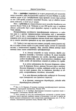 84 Даринка Гортан-Премк
Или — каранфил (каранфил) је и врло разгранат род вишегоди
шњих зељастих, ређе полугрмастих украсних биљака Diathus и систе
матски назив за ф. Сariophyllaceae којој припада велики број родова
са око 1500 врста углавном зељастих биљака, чије је стабло колен
цима издељено, а плод им је чахура.
Или — љубичица је и вишегодишња мала зељаста баштенска или
шумска биљка Viola из ф. Violaceae са око 800 врста чији су цветови
обично љубичасте боје и врло пријатно миришу и врста ове биљке
Viola odorata.
Искоришћавања могућности трансформација хипероним — хипо
ним има и у другим терминолошким системима, нпр. у математич
ком“, али је она у зоолошкој и ботаничкој терминологији посебно
изражена зато што је општенародна лексика основ ових терминологија,
па су општи лексички принципи на њу лако применљиви“.
115. Трећи је тип онај код кога имамо употребу имена једнога пој
ма и за шири сличан појам и за ужи сличан појам, сличан по семскоме
саставу у семантичком садржају. Нпр. лексема земља развија више
значења овим типом семантичких трансформација:
1. а. (земља) планета на којој живимо, трећа уну
трашња планета у Сунчевом систему, б. наша планета
односно њена површина као место, простор живота и
људске делатности, свет, по религиозном схватању: овај
свет, место где проводимо живот од рођења до смрти.
2. a. водом непокривени део Земљине површине, копно,
сухо, б. површина Земље, граница Земљине коре и ваздуха:
Земљина површина и слојеви, материја испод ње као под
лога на којој живимо, тле, в. површина, простор за об
раду, искоришћавање, поседање, земљиште.
3. a. мека трошна растресита материја по Земљиној
кори (минералног или органског порекла).
4. а. држава, национална територија, уопште већа
територијална јединица“.
133 Исп. А. В. Ицкович, О нулевом значении класифицирукошего признака,
Проблемња структурнои лингвистики, Москва 1978.
13° О овоме в. Е. Л. Гинзбург, Конструкции полисемии в русском азњике —
Таксонимии и метонимин, Москва 1985, 4–47.
“ Исти пример за исти тип полисемантичне дисперзије у руском језику
(додуше, нешто друкчије схваћене) наводи и Кузњецова, и ми смо га навели да
бисмо показали универзалност ових семантичких трансформација, исп. З. В. Ку
знецова, Лексикологии русского извика, Москва 1982. и 1989.
 