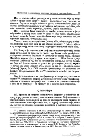 Полисемија и организација лексичког система у српскоме језику 85
Или — лексема народ реализује се у више значења која су међу
собом у односу шири појам - појам «» ужи појам; то су значења, да
Наведемо бар нека, нација; етничка група; становништво: људи на
нижим степенима имовинске и друштвене хијерархије, људство уоп
ште, мноштво особа; породица, укућани, пород, потомство.
Или — лекceмa биље реализује се, такође, у више значења која су
међу собом у односу шири појам – појам - ужи појам: општи назив
за биљке, зељасте биљке, зељасте биљке које имају лековиту или, по
народном веровању, чудотворну моћ.
Уопште, многе од материјалних (земља, вода, ваздух и др.) и збир
них именица, или оних које се као збирне понашају“ (народ, војска
и др.) шире своју полисемантичку структуру синегдохом овога типа.
116. Четврти је тип синегдохе онај код кога имамо употребу имена
какве групе лица за лице из те групе. Нпр. банда група разбојника;
разбојничка лоповска дружина — појединац из такве групе, бандит.
Мандићко, спреми дјецу у кревет и не дери се! ... Што, бандо, дјецу
плашиш? (Барковић Ј.), или са избледелим значењем: Петре, бандо,
кад ћеш већ једном почети да учиш! (из разговорног језика), војска
— војник или човек уопште: Стој, војско, не дај се — опоменуо лекар
(Мичета) (Кушар М.), ЈУЛ партија, организација — припадник те
партије, те организације. Он је ЈУЛ, питај њега за то (из разговорног
језика).
Овај је тип семантичких трансформација веома редак у лексичком
систему“; семантички садржај добијен као резултат ових трансформа
ција има и елемената експресије, што се види и из семантичке позиције
у којој се он реализује — по правилу, то је вокатив или предикатив.
4) Метафора
117. Вратимо се накратко семантичком садржају. Семантички са
држај је унутрашња вредност, значење какве лексеме. То је семантичка
идентификација појма на који се односи номинација какве лексеме. И
та се семантичка идентификација, или, по другој терминологији, семе
ма, састоји из појмовне вредности референта и његових релевантних
“ О оваквим именицама в. М. Ivić, Izbrojivost onoga što imenica označava
kao gramatički problem, Lingvistički ogledi, Biblioteka XX vek, Beograd 1995, 9-36.
* Граматичке трансформације у овоме смеру и нису тако ретке, нпр. Сун
цокрет је прекрио војвођанска поља, в. о томе Ж. Станојчић, Синтакса језика
Лазе К. Лазаревића П, Реченички односи, Библиотека Јужнословенског филолога,
књ. 5, Београд 1980, 22-23. и Граматичке структуре за означавање непознатог
(неноминативног и номинативног) агенса у језику П. П. Његоша и Ива Андрића,
Научни састанак слависта у Вукове дане, књ. 18/2, Београд 1990, 449-459.
 
