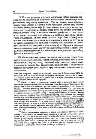 88 Даринка Гортан-Премк
120. Нешто о условима које мора задовољити нађена лексема, лек
сема која ће послужити за именовање новога појма, лексема која може
реализовати секундарну номинацију. Три су, колико засад видимо и
Знамо, таква услова: 1. Лексема мора припадати ускоме делу општег
лексичког фонда, ономе који је свима познат, или који је познат нај
већем делу говорника; 2. лексема мора бити или проста, неизведена
реч или дериват који у своме семантичком садржају има цео или готово
цео семантички садржај речи која му је у творбеној основи и 3. семан
тичка реализација, семема такве лексеме мора бити садржај њене
основне семантичке реализације или реализације која је на путу да се
по својој самосталности приближи основној или изједначи са основ
ном. До овога смо закључка дошли индукцијом, обрадом и анализом
многих полисемантичких структура различитих лексема у нашем јези
ку, у словенским језицима и у неким европским језицима, најчешће у
француском и енглеском“.
121. Овоме закључку, до кога смо дошли искуственим путем“ сле
дује и теоријско објашњење. Наиме, основне, неизведене речи у своме
семантичком садржају имају најразвијенији комплекс семантичких
компонената, највећи број семантичких компонената, у семантичком
садржају изведених речи, деривата број семантичких компонената ве
бића“ (М. Петровић, Метафоре и алегорије, приредио Д. Трифуновић, СКЗ, Бе
оград 1967, 42). На размишљања М. Петровића о метафори скренула ми је пажњу
И. Грицкат, да сам их раније знала, рекла бих да идеји о скуповима и апстрахо
вању њихових делова много дугујем.
“ Овоме су закључку допринели, морамо рећи и захвалити се, и многи
дипломски радови студената Групе за српски језик Филолошког факултета у Бе
ограду, као и неколико завршних радова полазника специјалистичких језичких
студија. Теме ових радова су биле: анализа полисемантичких структура лексема
какве лексичко-семантичке групе у српскоме језику, у једноме словенском језику
и у једном западнословенском језику (а избор језика зависио је од самих канди
дата и њиховог владања различитим језицима) (нпр. оних лексема које именују
спољне или унутрашње делове људскога или животињског тела, затим анализа
полисемантичких структура делова главе, даље, анализа полисемантичких струк
тура лексема које именују кућу и њене делове, даље су на исти начин обрађене
лексеме које именују различито воће и поврће, па полисемантичке структуре лек
сема које именују домаће животиње итд. итд.). (Исп. Р. Марковић, Гранање зна
чења речи које означавају кућу и њене делове, Наш језик, књ. 29, св. 1-2, Београд
1991, 55-76).
“ Ово се закључивање проверава и веома једноставним тестовима. Испи
танику се даје задатак да именује више предмета за које се претпоставља да им
назив не зна; када их испитаник именује, најчешће користећи се познатим лек
семама у секундарној номинационој функцији, поставља му се питање зашто је
тај предмет тако назвао, одговори су, по правилу, „зато што личи на то и то“
или „зато што је округло као глава“ и сл. Више оваквих тестова извела је Р.
Марковић са ученицима Филолошке гимназије у Београду.
 