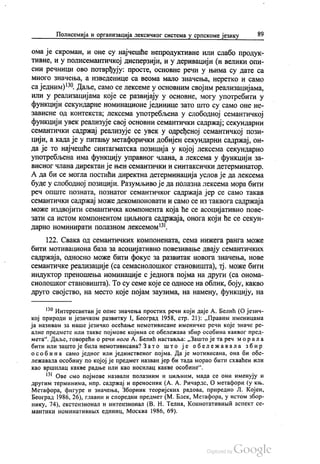 Полисемија и организација лексичког система у српскоме језику 89
ома је скроман, и оне су најчешће непродуктивне или слабо продук
тивне, и у полисемантичкој дисперзији, и у деривацији (и велики опи
сни речници ово потврђују: просте, основне речи у њима су дате са
много значења, а изведенице са веома мало значења, неретко и само
са једним)“. Даље, само се лексеме у основним својим реализацијама,
или у реализацијама које се развијају у основне, могу употребити у
функцији секундарне номинационе јединице зато што су само оне не
зависне од контекста, лексема употребљена у слободној семантичкој
функцији увек реализује свој основни семантички садржај, секундарни
семантички садржај реализује се увек у одређеној семантичкој пози
цији, а када је у питању метафорички добијен секундарни садржај, он
да је то најчешће синтагматска позиција у којој лексема секундарно
употребљена има функцију управног члана, а лексема у функцији за
висног члана директан је њен семантички и синтаксички детерминатор.
А да би се могла постићи директна детерминација услов је да лексема
буде у слободној позицији. Разумљиво је да полазна лексема мора бити
реч опште позната, познатог семантичког садржаја јер се само такав
семантички садржај може декомпоновати и само се из таквога садржаја
може издвојити семантичка компонента која ће се асоцијативно пове
зати са истом компонентом циљнога садржаја, онога који ће се секун
дарно номинирати полазном лексемом“.
122. Свака од семантичких компонената, сема нижега ранга може
бити мотивациона база за асоцијативно повезивање двају семантичких
садржаја, односно може бити фокус за развитак новога значења, нове
семантичке реализације (са семасиолошког становишта), тј. може бити
индуктор преношења номинације с једнога појма на други (са онома
сиолошког становишта). То су семе које се односе на облик, боју, какво
друго својство, на место које појам заузима, на намену, функцију, на
* Интересантан је опис значења простих речи који даје А. Белић (О језич
кој природи и језичком развитку I, Бeoгрaд 1958, стр. 21): „Правим именицама
ја називам за наше језичко осећање немотивисане именичке речи које значе ре
алне предмете или такве појмове којима се обележава збир особина каквог пред
мета“. Даље, говорећи о речи нога А. Белић наставља: „Зашто је та реч морала
бити или зашто је била немотивисана? Зато што је обележавала збир
о с об и на само једног или јединственог појма. Да је мотивисана, она би обе
лежавала особину по којој је предмет назван јер би тада морао бити схваћен или
као вршилац какве радње или као носилац какве особине“.
“ Ове смо појмове назвали полазним и циљним, мада се они именују и
другим терминима, нпр. садржај и преносник (А. А. Ричардс, О метафори (у књ.
Метафора, фигуре и значења, Зборник теоријских радова, приредио Л. Којен,
Београд 1986, 26), главни и споредни предмет (М. Блек, Метафора, у истом збор
нику, 74), екстензионал и интензионал (В. Н. Телиа, Коннотативнић аспект се
мантики номинативних единиц, Москва 1986, 69).
 