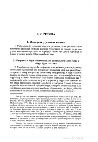 А. О РЕЧИМА
1. Место речи у језичком систему
1. Уобичајено је у лингвистици, и с разлогом, да се реч схвата као
централна јединица језичког система, уобичајено је, такође, да се она
узима као параметар којим се одређују готово све друге јединице, и
нижег и вишег нивоа. Образложићемо ово.
1) Морфема и други несамостални семантички елементи у
структури лексеме
2. Морфема се најчешће дефинише као најмања језичка јединица
састављена од фонеме или фонемског комплекса која има способност
да пренесе какву апстрактну семантичку информацију и која у комби
нацији са другим таквим јединицама чини реч, условљавајући и њену
структуру и њену семантику". Ми бисмо унеколико изменили део у
дефиницији који се односи на улогу морфеме у структури лексеме, па
би наша дефиниција гласила: морфема је најмања језичка јединица,
најчешће несамостална“ која учествује у творби несамосталних и са
мосталних јединица лексичког система, односно која учествује у творби
творбених и обличких основа, твoрбених форманата и лексема“.
" Ово је, да тако кажемо, дефиниција уџбеничког типа, слична је, нпр. де
финицији „Najmanji odsječak riječi kojemu je pridružen kakav sadržaj, tj. ima kakvo
značenje zove se morfem“ (Priručna gramatika hrvatskoga književnog jezika, Zagreb,
Školska knjiga 1979, 46), а не разликује се много ни од констатације „Речи се
састоје од једне или више морфема, а морфеме су најмање језичке јединице
које су носиоци значења или граматичке службе у реченици“ (Ж. Станојчић —
Љ. Поповић, Граматика српскога језика, Београд — Нови Сад 1992, 64), а и ми
смо је више пута понављали. Исп. Д. Г. Премк. О месту речи у језичком систему,
Анали филолошког факултета Београдског универзитета, књ. 19, Београд 1992, 152.
* Само су, како изгледа, одређени типови речи једноморфемски, као основни
везници и предлози, у њима је морфемска семантика (без морфолошког оформ
љења) лексемске вредности.
* Овакву смо измену дефиниције морфеме дали у чланку: О несамосталним
cсмантичким елементима у структури лексеме, Јужнословенски филолог, књ. 52.
Београд 1996, 19-24, чланак је делом укључен у овај пододељак.
 