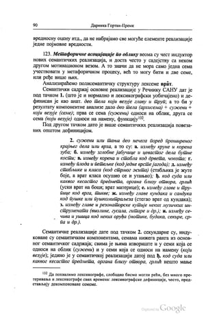 90 Даринка Гортан-Премк
вредносну оцену итд., да не набрајамо све могуће елементе реализације
једне појмовне вредности.
123. Метафоричне асоцијације по облику веома су чест индуктор
нових семантичких реализација, и доста често у садејству са неком
другом мотивационом везом. А то значи да не мора само једна сема
учествовати у метафоричном процесу, већ то могу бити и две семе,
или ређе више њих.
Анализираћемо полисемантичку структуру лексеме врат.
Семантички садржај основне реализације у Речнику САНУ дат је
под тачком 1. (што је и нормално и лексикографски уобичајено) и де
финисан је као анат. део тела који везује главу и труп, а то би у
резултату компонентне анализе дало део тела (архисема) + сужени Њ
који везује (семе); прва се сема (сужени) односи на облик, друга се
сема (који везује) односи на намену, функцију“.
Под другом тачком дато је више семантичких реализација повеза
них општом дефиницијом.
2. сужени или тањи део нечега поред проширеног
крајњег дела или врха, а то су: а, између круне и корена
зуба, б. између зглобне јабучице и цевастог дела бутне
кости; в. између корена и стабла код дрвета, чокота; г.
између плода и петељке (кодједне врсте јагода), д. између
стабљике и класа (код стрмог жита) (стабљика је жуте
боје, а врат класа осушио се и утањио); ђ. код суда или
каквог кесастог предмета, органа близу отвора, грлић
(уски врат на боци, врат материце); е. између главе и тру
пице код врга, тикве, ж. између главе кундака и сандука
код пушке или пушкомитраљеза (стегао врат од кундака);
з. између главе и резонаторске кутије неких музичких ин
струмената (виолине, гусала, гитаре и др.); и, између се
чива и ушица код неких оруђа (мотике, будака, секире, ср
па и др.).
Семантичке реализације дате под тачком 2. секундарне су, инду
коване су семантичким компонентама, семама нижега ранга из основ
ног семантичког садржаја; свима је њима извориште и у семи која се
односи на облик (сужени) и у семи која се односи на намену (који
везује), једино је у семантичкој реализацији датој под ђ. код суда или
каквог кесастог предмета, органа близу отвора, грлић нешто мање
“? Да похвалимо лексикографе, слободно бисмо могли рећи, без много пре
теривања и лексикографе свих времена: лексикографске дефиниције, често, пред
стављају декомпоноване семеме.
 