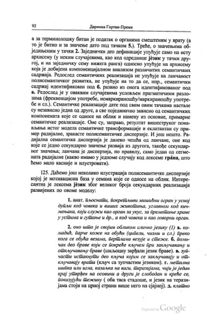 92 Даринка Гортан-Премк
а за терминолошку битан је податак о органима смештеним у врату (а
то је битно и за значење дато под тачком 5.). Треће, о значењима об
једињеним у тачки 2. Заједнички део дефиниције упућује само на исту
архисему (у неким случајевима, као код одреднице језик у тачки дру
гој, и на заједничку сему нижега ранга) односно упућује на архисему
која је добијена компоненцијалном анализом различитих семантичких
садржаја. Редослед семантичких реализација не упућује на ланчаност
полисемантичког развитка, не упућује на то да се, нпр., семантички
садржај идентификован под б. развио из онога идентификованог под
а. Редослед је у оваквим случајевима условљен прагматичним разло
зима (фреквенцијом употребе, немаркираношћу/маркираношћу употре
бе и сл.). Семантичке реализације дате под свим овим тачкама настале
су независно једна од друге, а све појединачно зависно од семантичких
компонената које се односе на облик и намену из основне, примарне
семантичке реализације. Оне су, заправо, резултат вишеструког пона
вљања истог модела семантичке трансформације и еклатантан су при
мер радијалне, зракасте полисемантичке дисперзије. И још нешто. Ра
дијална семантичка дисперзија је далеко чешћа од ланчане, оне код
које се једно секундарно значење развија из другога, такође секундар
ног значења; ланчана је дисперзија, по правилу, само један од сегме
ната радијалне (какво имамо у једноме случају код лексеме грана, што
ћемо мало касније и илустровати).
125. Даћемо још неколико илустрација полисемантичке дисперзије
којој је мотивациона база у семама које се односе на облик. Интере
сантна је лексема језик због великог броја секундарних реализација
развијених по овоме моделу:
1. анат, пљоснати, покретљиви мишићни огран у усној
дупљи код човека и виших животиња, углавном код кич
мењака, који служи као орган за укус, за преметање хране
у устима и гутање и др., а код човека и као говорни орган.
2. оно што је својим обликом слично језику (1) a. ко
мадић, парче коже на обући (ципели, чизми и сл.) преко
кога се обућа везама, пертлама везује и стеже. б. поми
чан део браве који се покреће кључем при закључавању и
откључавању браве (шкљоцну зарђали језик браве). в. зуп
части истакнути део кључа којим се закључавају и от
кључавају врата (кључ са зупчастим језиком). г. метална
шипка или игла, казаљка на ваги, теразијама, чији је један
крај утврђен на осовини а други је слободан и креће се,
показујући тежину (оба таса стадоше, и језик на терази
јама стоји на црној страни више него на сјајној). д. клатно
 